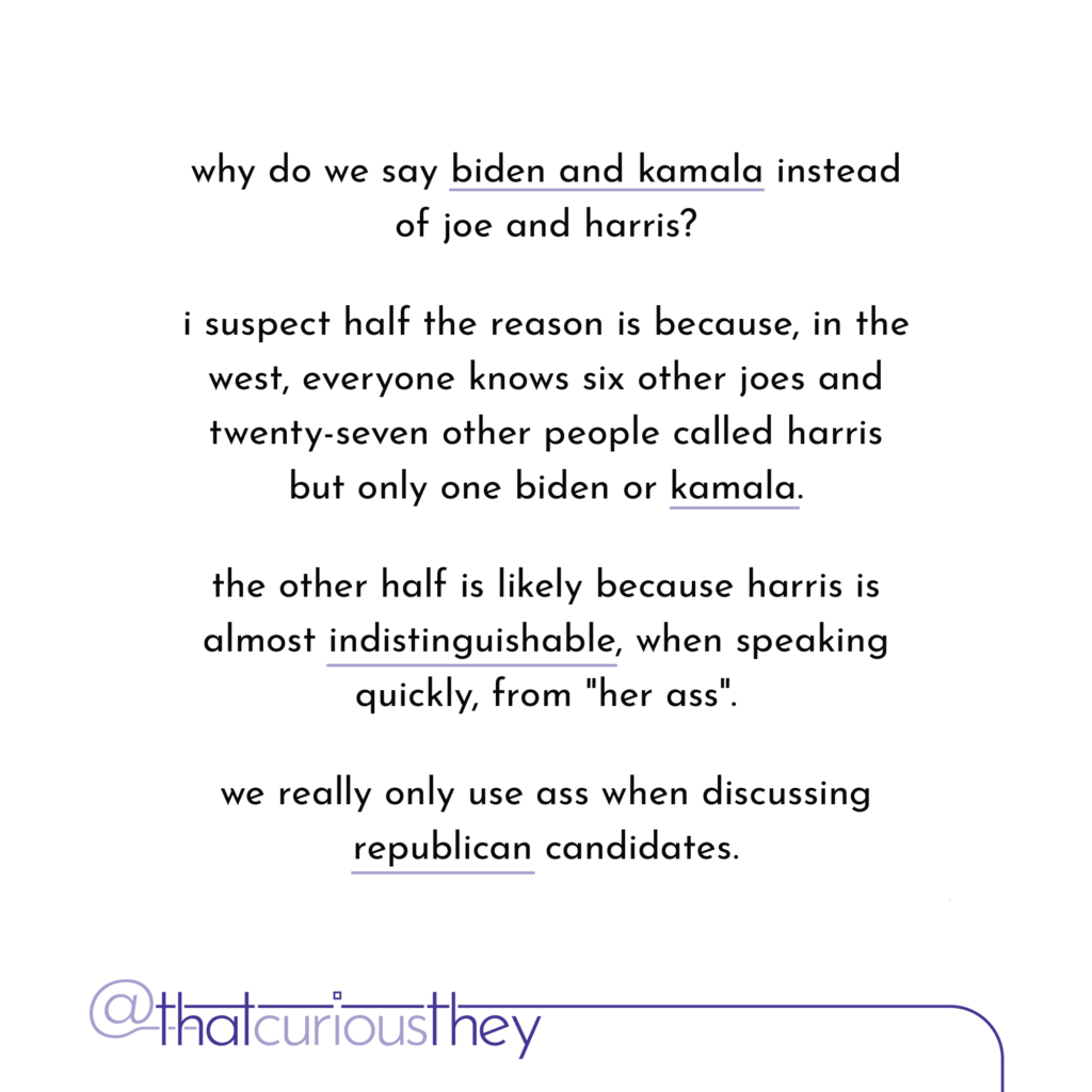 why do we say biden and kamala instead of joe and harris? i suspect half the reason is because, in the west, everyone knows six other joes and twenty-seven other people called harris but only one biden or kamala. the other half is likely because harris is almost indistinguishable, when speaking quickly, from \"her ass\". we really only use ass when discussing republican candidates.