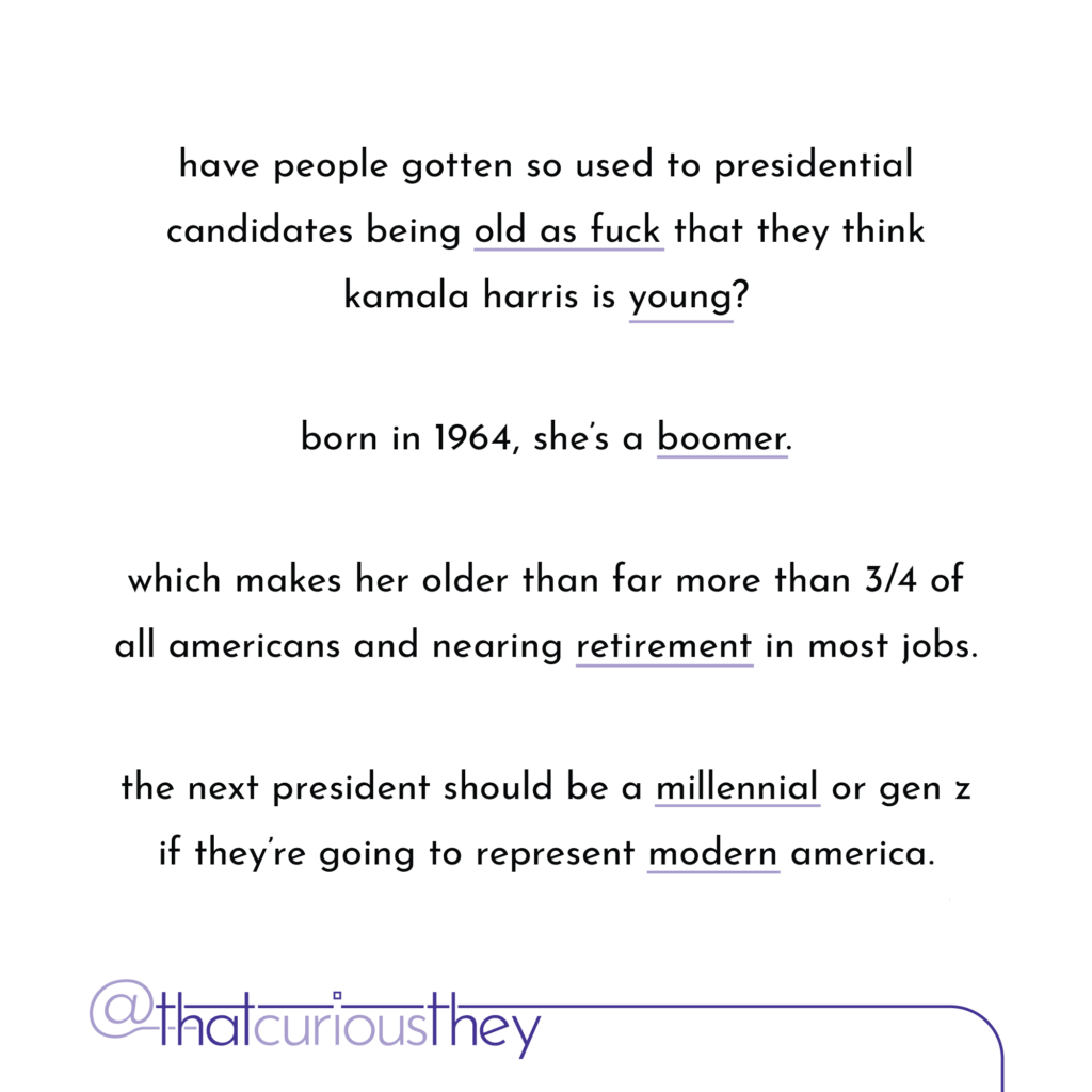 have people gotten so used to presidential candidates being old as fuck that they think kamala harris is young? born in 1964, she\'s a boomer. which makes her older than far more than 3/4 of all americans and nearing retirement in most jobs. the next president should be a millennial or gen z if they\'re going to represent modern america.