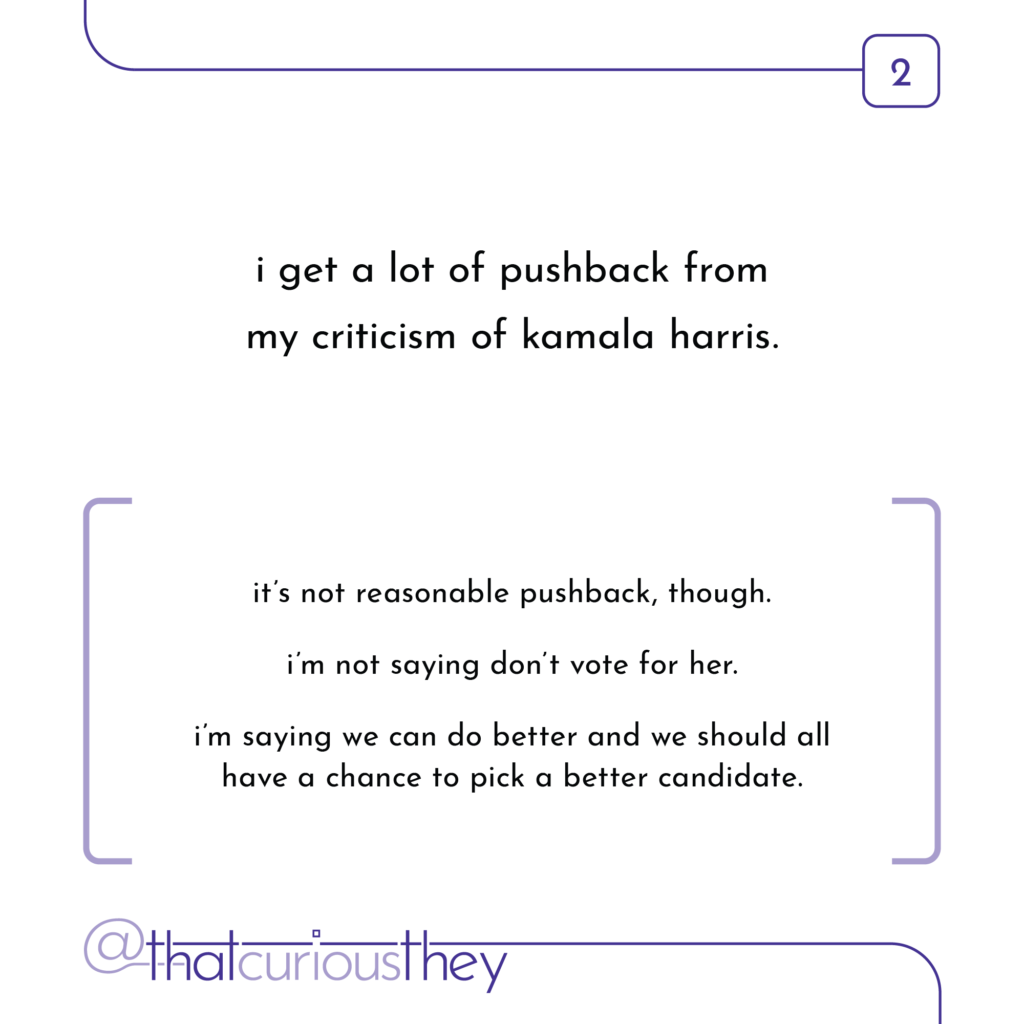 i get a lot of pushback from my criticism of kamala harris. it\'s not reasonable pushback, though. i\'m not saying don\'t vote for her. im saying we can do better and we should all have a chance to pick a better candidate.