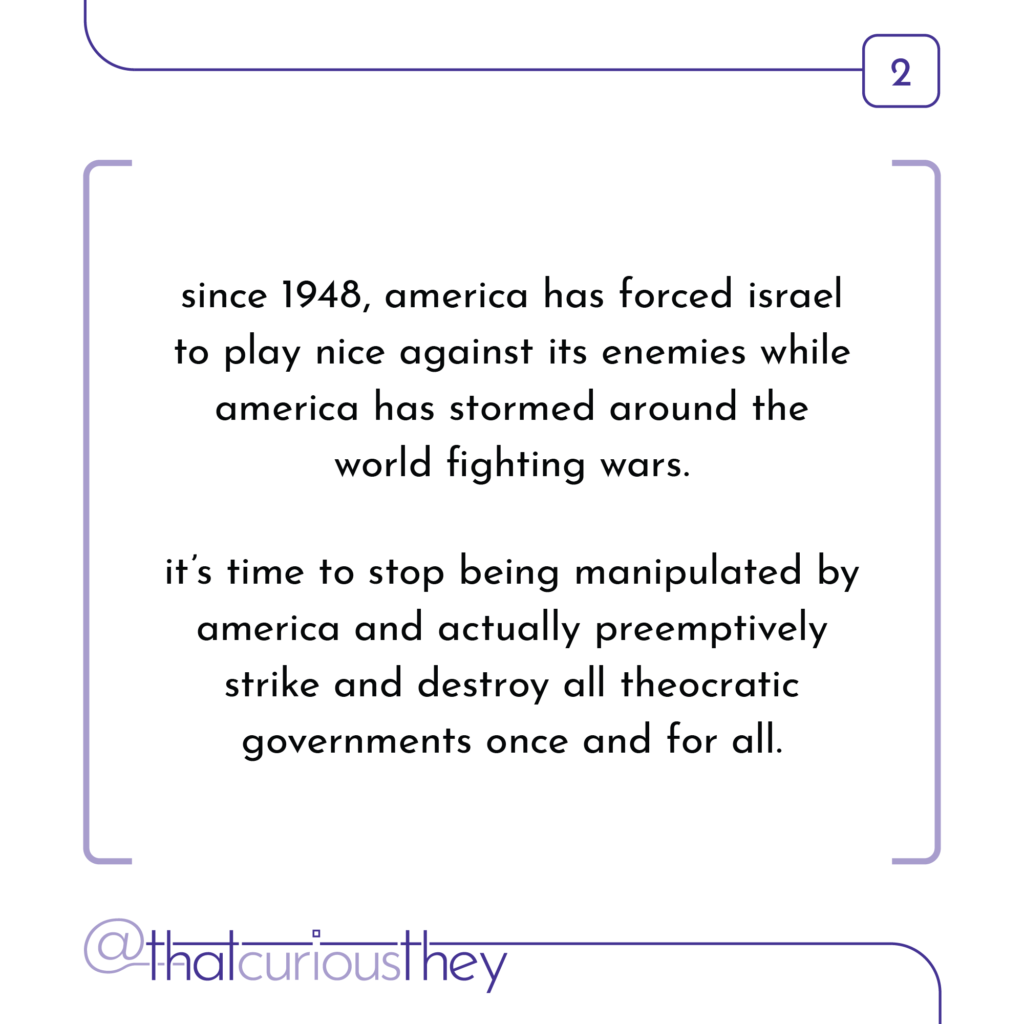since 1948, america has forced israel to play nice against its enemies while america has stormed around the world fighting wars. it\'s time to stop being manipulated by america and actually preemptively strike and destroy all theocratic governments once and for all.