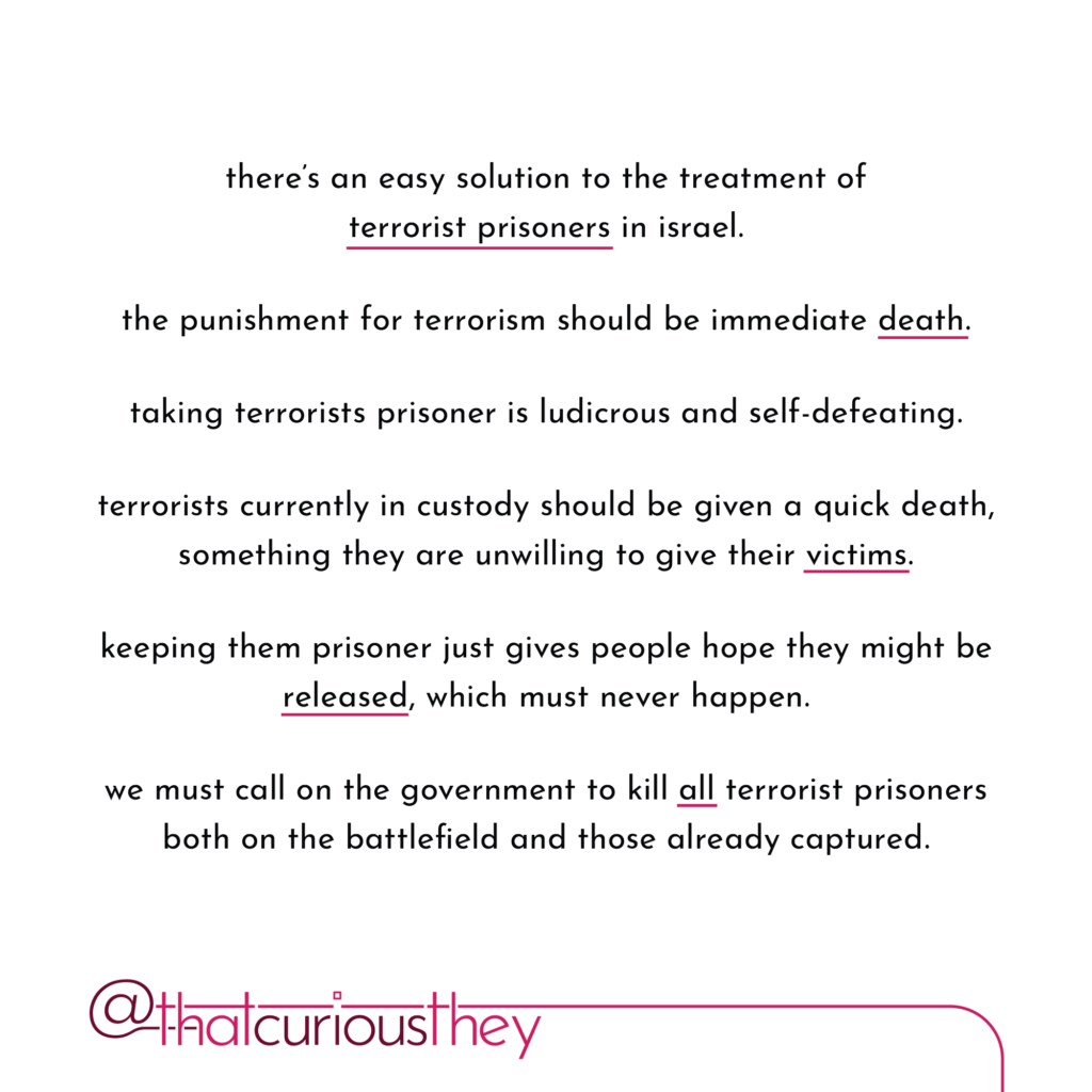 there\'s an easy solution to the treatment of terrorist prisoners in israel. the punishment for terrorism should be immediate death. taking terrorists prisoner is ludicrous and self-defeating. terrorists currently in custody should be given a quick death, something they are unwilling to give their victims. keeping them prisoner just gives people hope they might be released, which must never happen. we must call on the government to kill all terrorist prisoners both on the battlefield and those already captured.