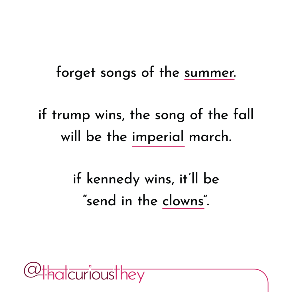 forget songs of the summer. if trump wins, the song of the fall will be the imperial march. if kennedy wins, it\'ll be send in the clowns\".