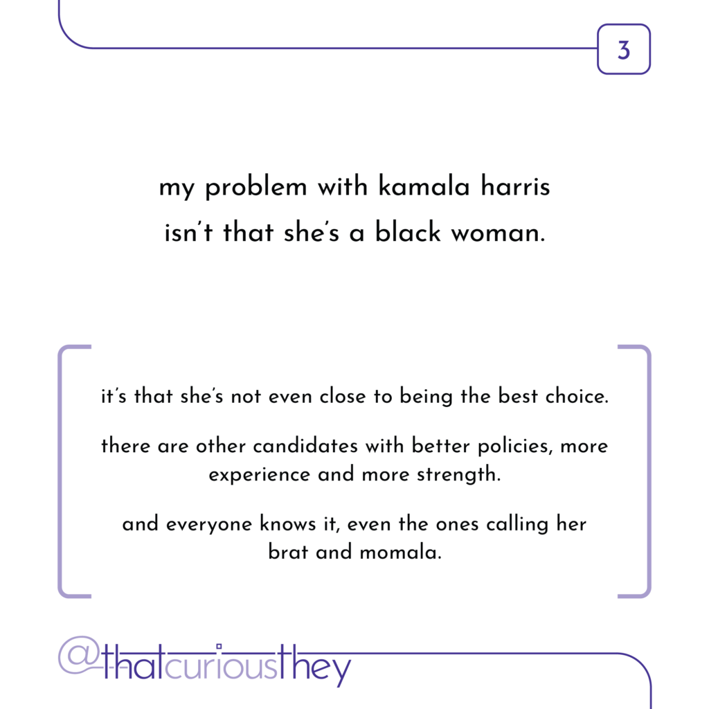 my problem with kamala harris isn\'t that she\'s a black woman. it\'s that she\'s not even close to being the best choice. there are other candidates with better policies, more experience and more strength. and everyone knows it, even the ones calling her brat and momala.