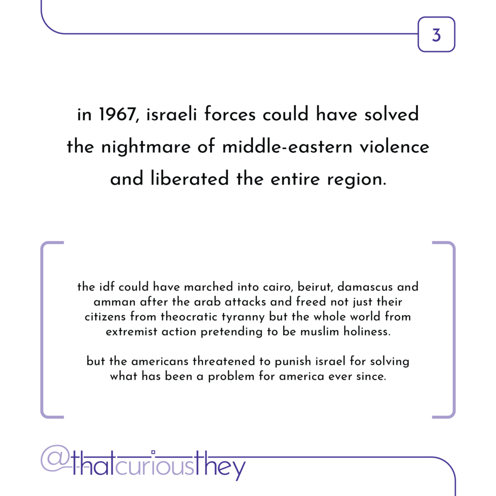 in 1967, israeli forces could have solved the nightmare of middle-eastern violence and liberated the entire region. the idf could have marched into cairo, beirut, damascus and amman after the arab attacks and freed not just their citizens from theocratic tyranny but the whole world from extremist action pretending to be muslim holiness. but the americans threatened to punish israel for solving what has been a problem for america ever since.