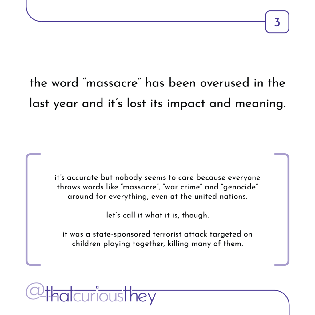 the word \"massacre\" has been overused in the last year and it\'s lost its impact and meaning. it\'s accurate but nobody seems to care because everyone throws words like \"massacre\", \', \"war crime\" and \"genocide\" around for everything, even at the united nations. let\'s call it what it is, though. it was a state-sponsored terrorist attack targeted on children playing together, killing many of them.