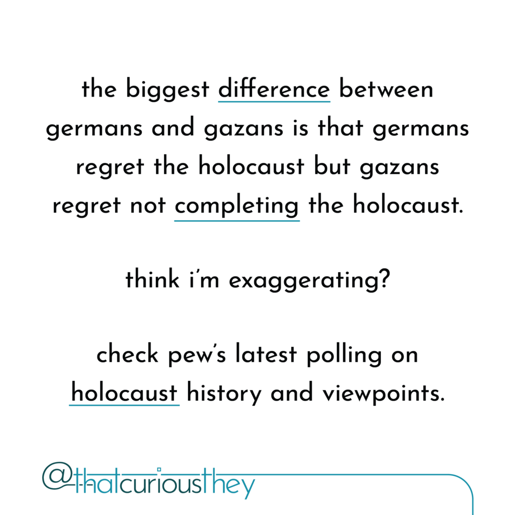the biggest difference between germans and gazans is that germans regret the holocaust but gazans regret not completing the holocaust. think i\'m exaggerating? check pew\'s latest polling on holocaust history and viewpoints.