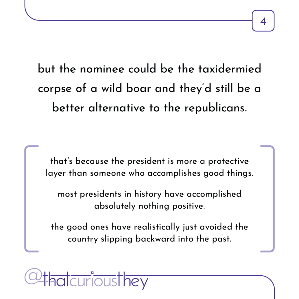 but the nominee could be the taxidermied corpse of a wild boar and they\'d still be a better alternative to the republicans. that\'s because the president is more a protective layer than someone who accomplishes good things. most presidents in history have accomplished absolutely nothing positive. the good ones have realistically just avoided the country slipping backward into the past.