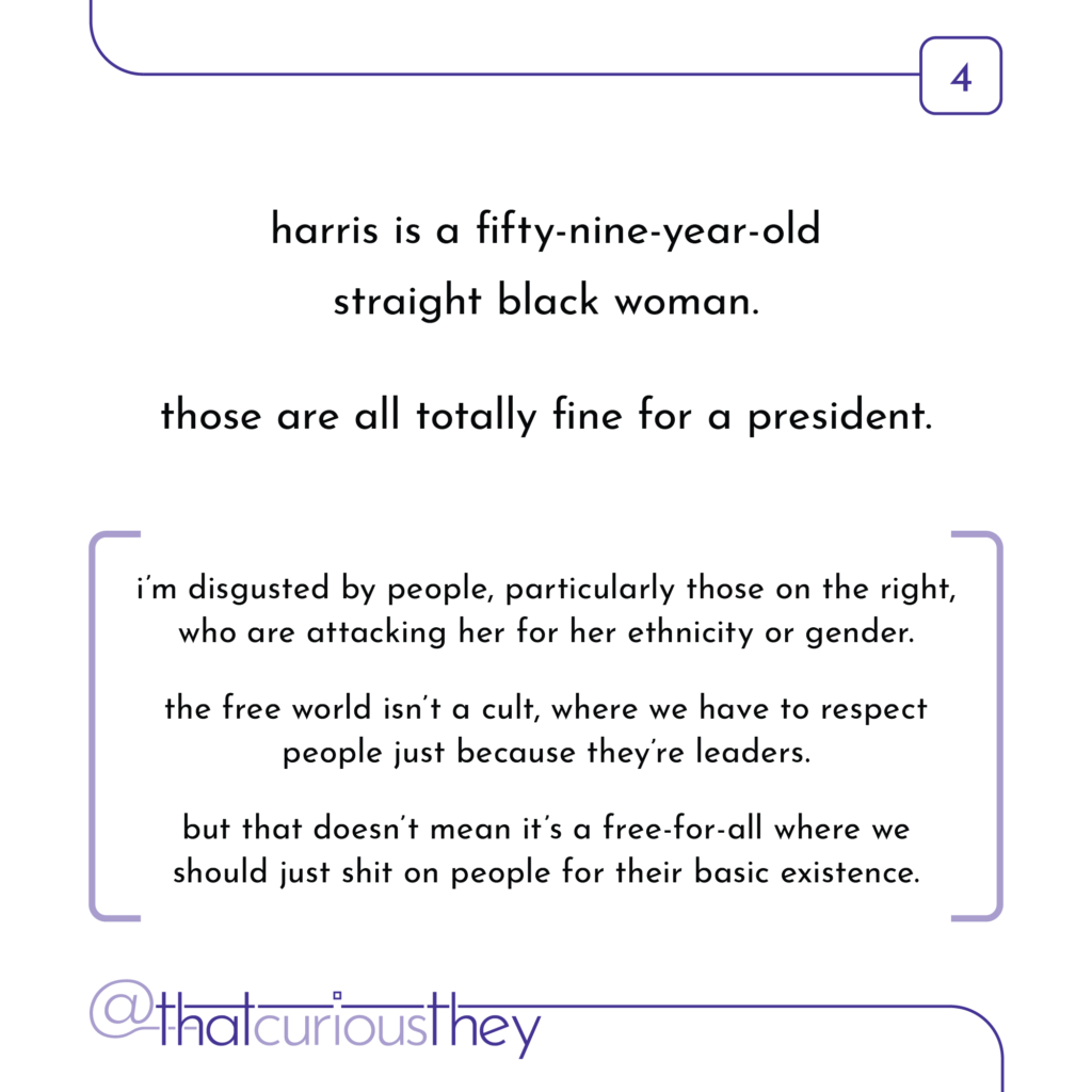 harris is a fifty-nine-year-old straight black woman. those are all totally fine for a president. i\'m disgusted by people, particularly those on the right, who are attacking her for her ethnicity or gender. the free world isn\'t a cult, where we have to respect people just because they\'re leaders. but that doesn\'t mean it\'s a free-for-all where we should just shit on people for their basic existence.