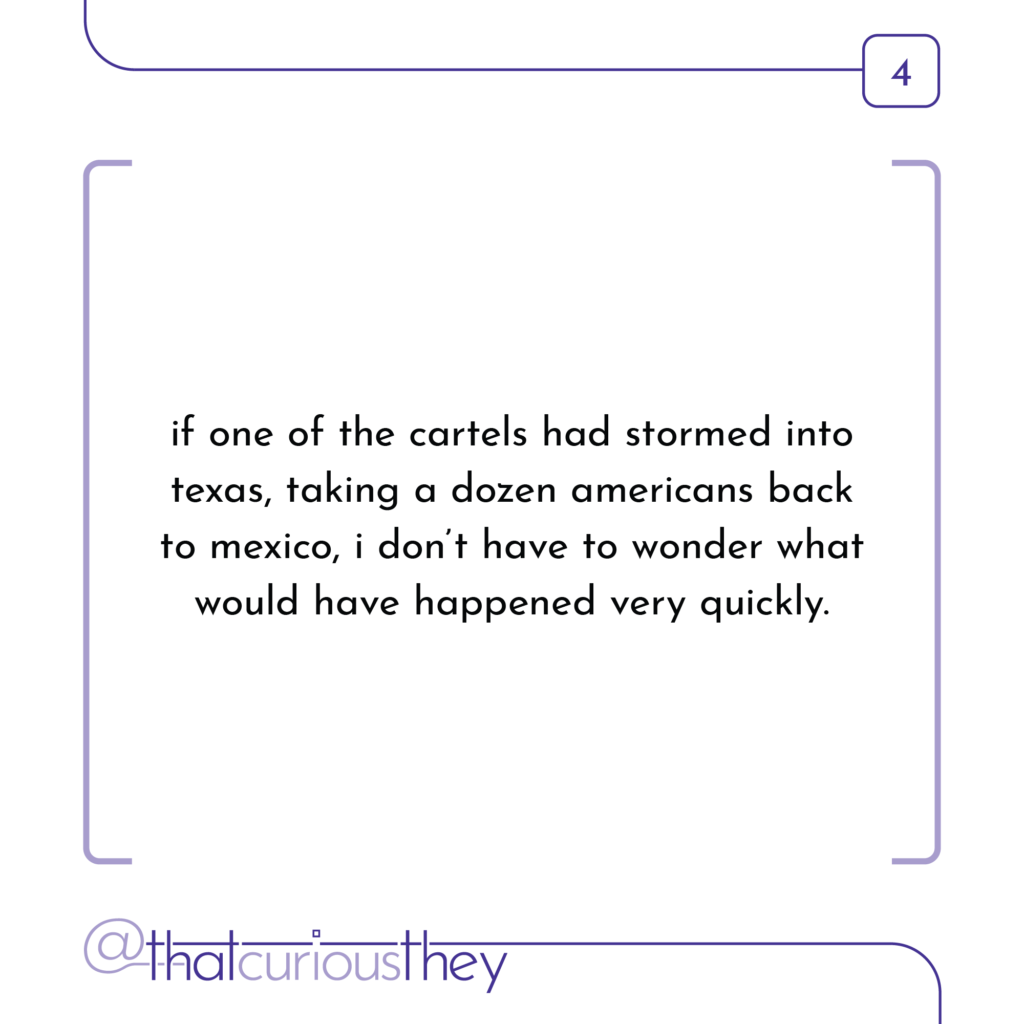 if one of the cartels had stormed into texas, taking a dozen americans back to mexico, i don\'t have to wonder what would have happened very quickly.