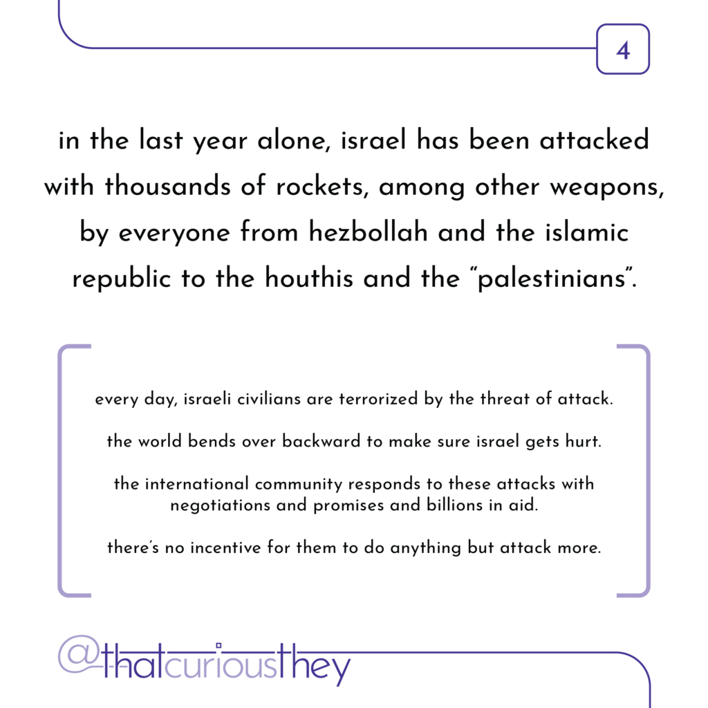 in the last year alone, israel has been attacked with thousands of rockets, among other weapons, by everyone from hezbollah and the islamic republic to the houthis and the \"palestinians\". every day, israeli civilians are terrorized by the threat of attack. the world bends over backward to make sure israel gets hurt. the international community responds to these attacks with negotiations and promises and billions in aid. there\'s no incentive for them to do anything but attack more.