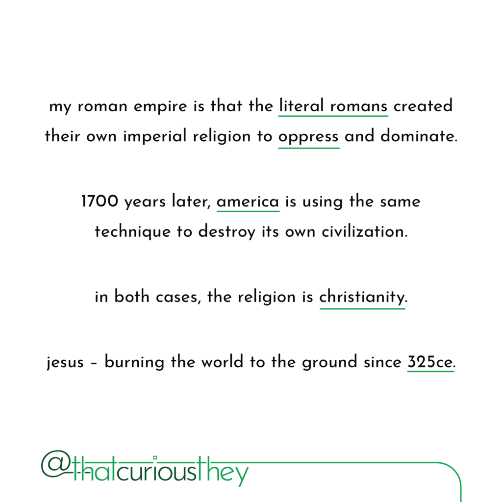 my roman empire is that the literal romans created their own imperial religion to oppress and dominate. 1700 years later, america is using the same technique to destroy its own civilization. in both cases, the religion is christianity. jesus - burning the world to the ground since 325ce.