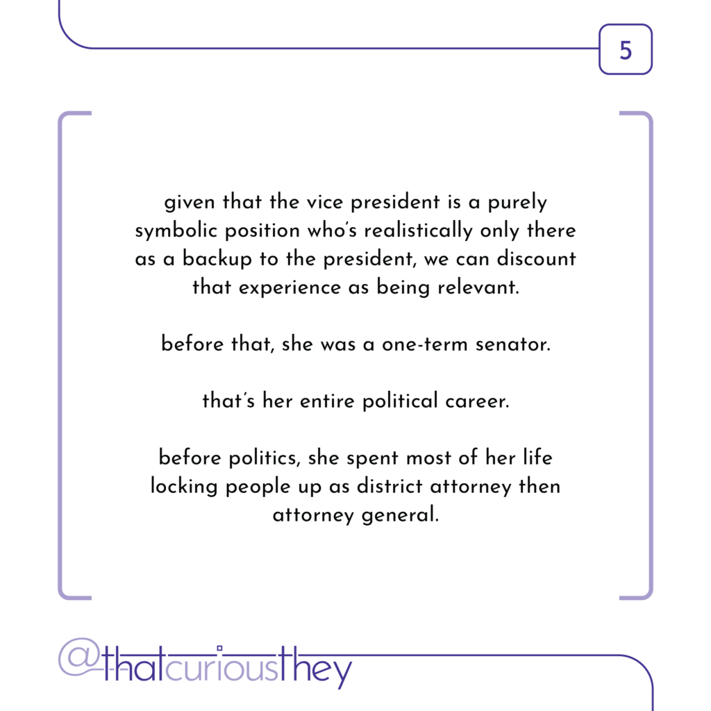 given that the vice president is a purely symbolic position who\'s realistically only there as a backup to the president, we can discount that experience as being relevant. before that, she was a one-term senator. that\'s her entire political career. before politics, she spent most of her life locking people up as district attorney then attorney general.