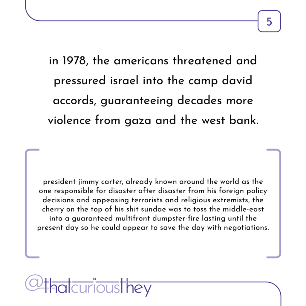 in 1978, the americans threatened and pressured israel into the camp david accords, guaranteeing decades more violence from gaza and the west bank. president jimmy carter, already known around the world as the one responsible for disaster after disaster from his foreign policy decisions and appeasing terrorists and religious extremists, the cherry on the top of his shit sundae was to toss the middle-east into a guaranteed multifront dumpster-fire lasting until the present day so he could appear to save the day with negotiations.