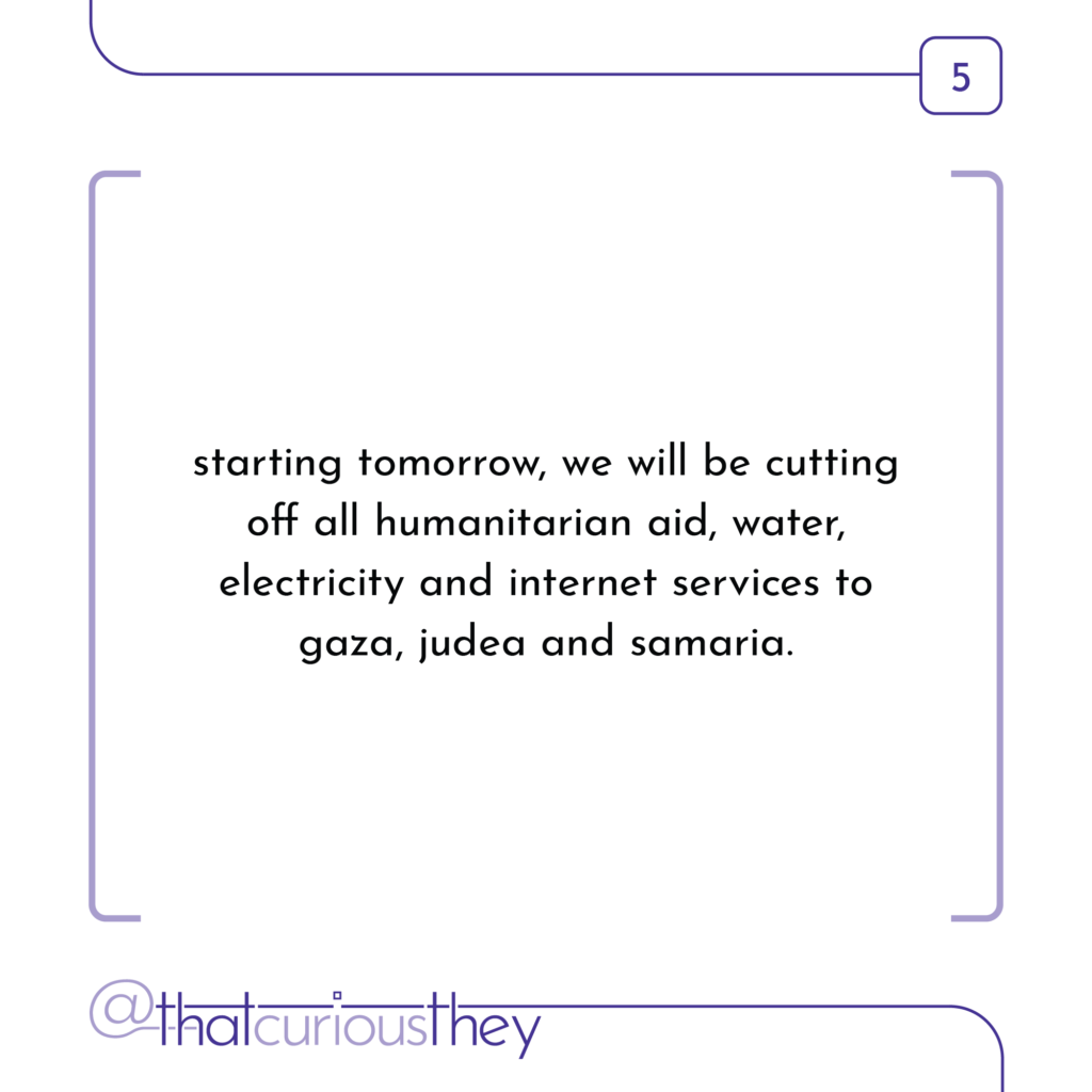 starting tomorrow, we will be cutting off all humanitarian aid, water, electricity and internet services to gaza, judea and samaria.