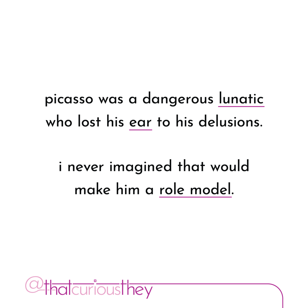 picasso was a dangerous lunatic who lost his ear to his delusions. i never imagined that would make him a role model.