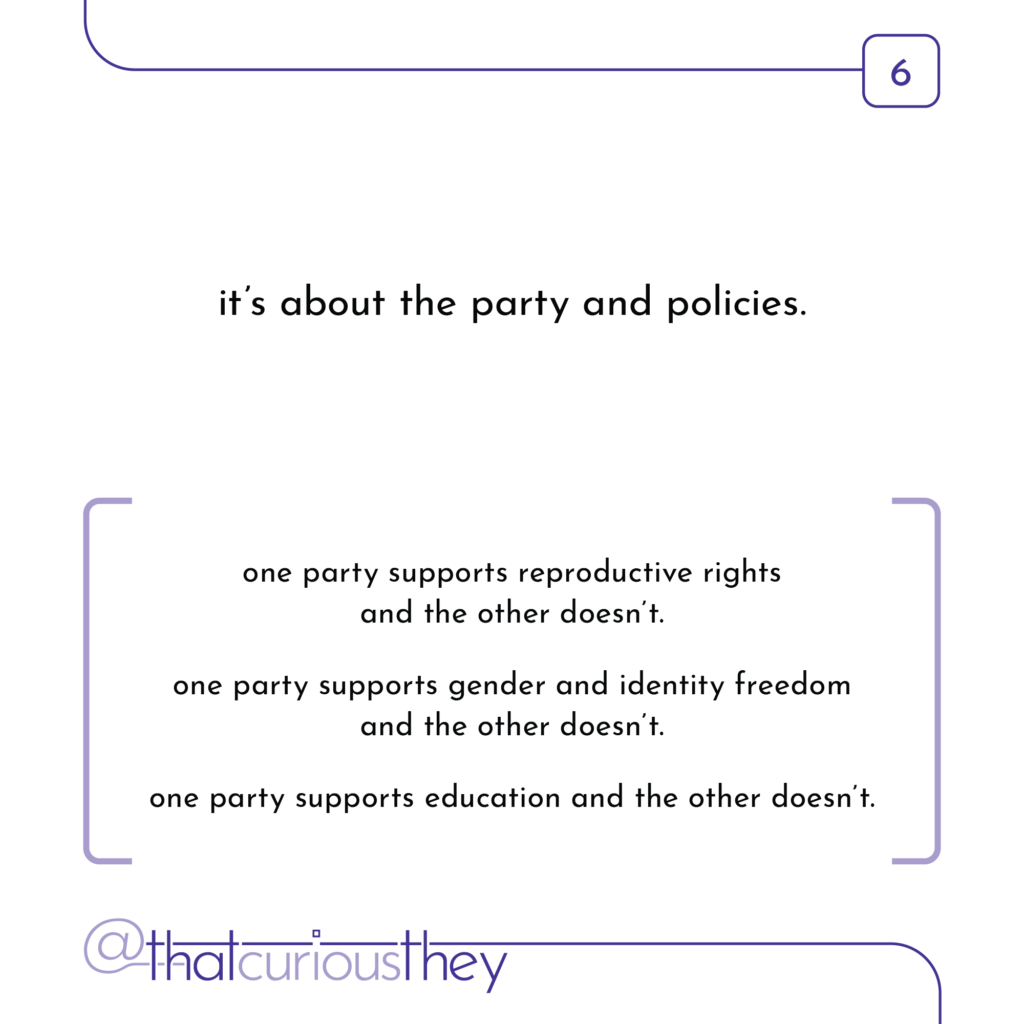 it\'s about the party and policies. one party supports reproductive rights and the other doesn\'t. one party supports gender and identity freedom and the other doesn\'t. one party supports education and the other doesn\'t.