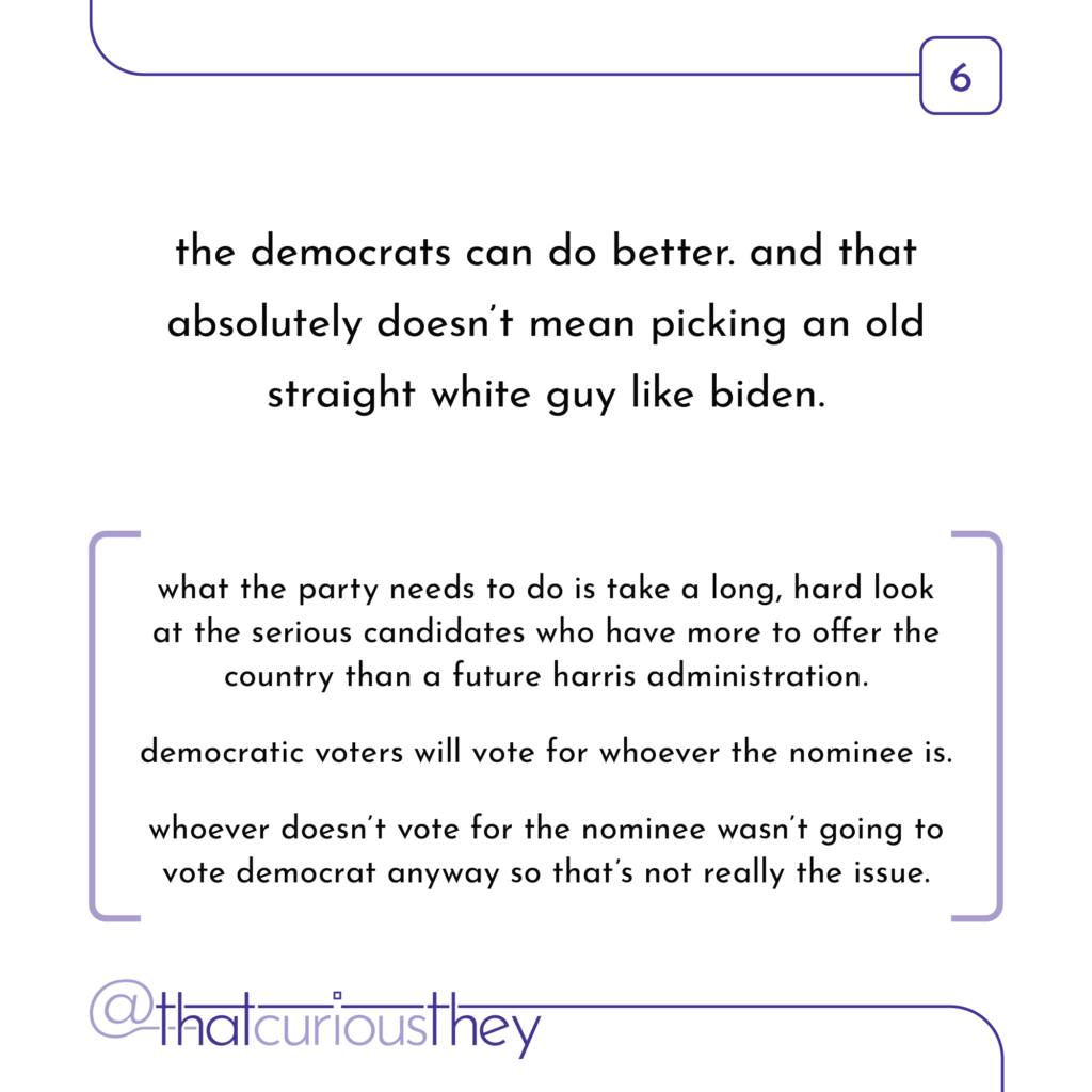 the democrats can do better. and that absolutely doesn\'t mean picking an old straight white guy like biden. what the party needs to do is take a long, hard look at the serious candidates who have more to offer the country than a future harris administration. democratic voters will vote for whoever the nominee is. whoever doesn\'t vote for the nominee wasn\'t going to vote democrat anyway so that\'s not really the issue.