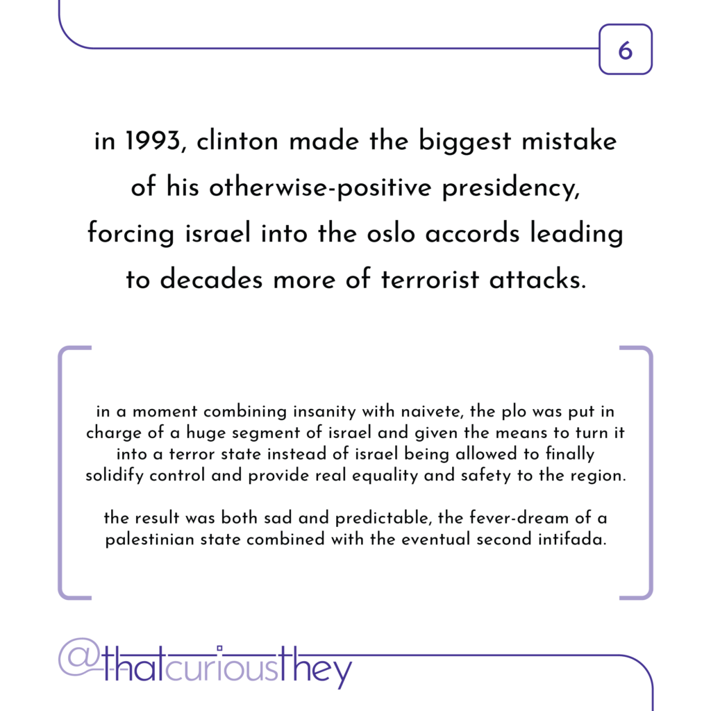 in 1993, clinton made the biggest mistake of his otherwise-positive presidency, forcing israel into the oslo accords leading to decades more of terrorist attacks. in a moment combining insanity with naivete, the plo was put in charge of a huge segment of israel and given the means to turn it into a terror state instead of israel being allowed to finally solidity control and provide real equality and satety to the region. the result was both sad and predictable, the fever-dream of a palestinian state combined with the eventual second intifada.