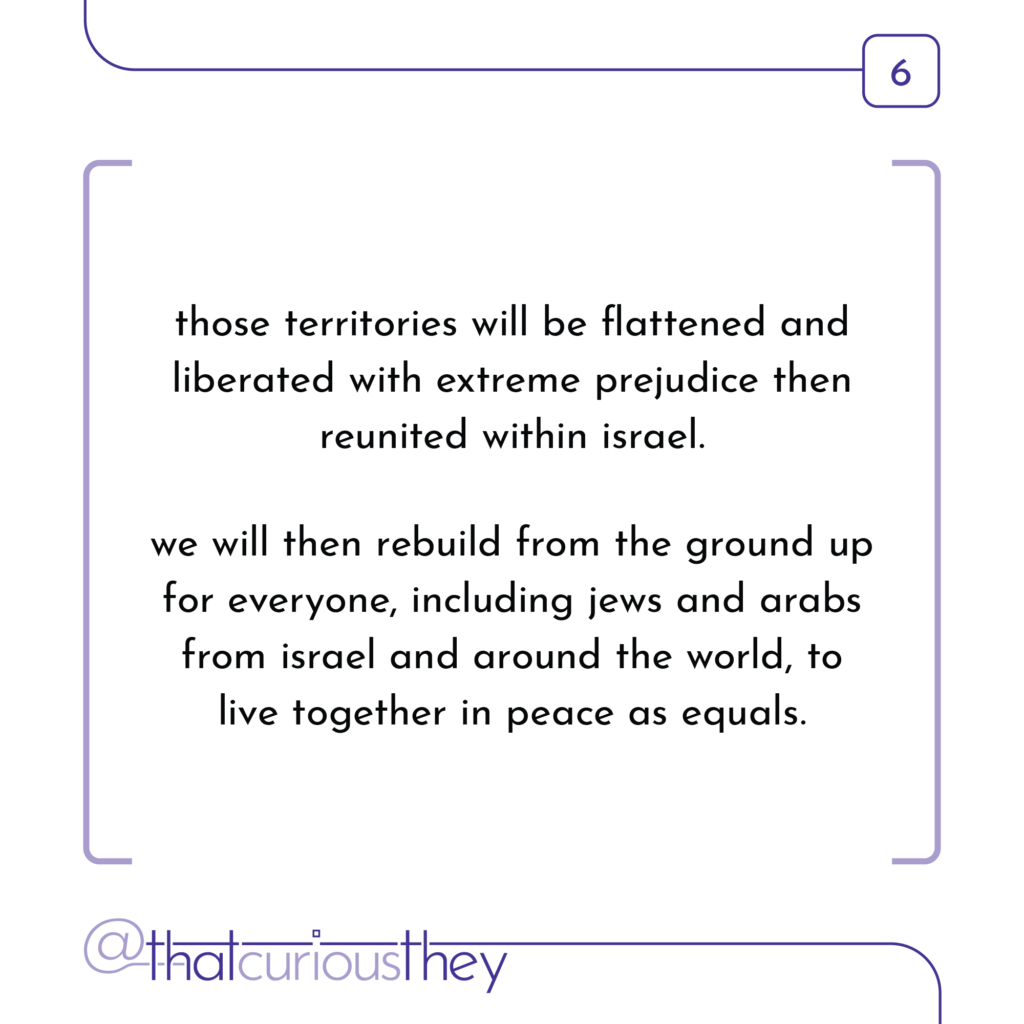 those territories will be flattened and liberated with extreme prejudice then reunited within israel. we will then rebuild from the ground up for everyone, including jews and arabs from israel and around the world, to live together in peace as equals.