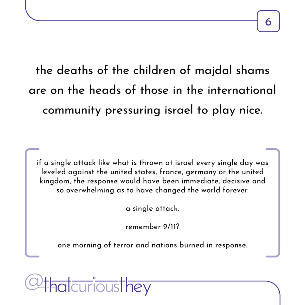 the deaths of the children of majdal shams are on the heads of those in the international community pressuring israel to play nice. if a single attack like what is thrown at israel every single day was leveled against the united states, france, germany or the united kingdom, the response would have been immediate, decisive and so overwhelming as to have changed the world forever. a single attack. remember 9/11? one morning of terror and nations burned in response.