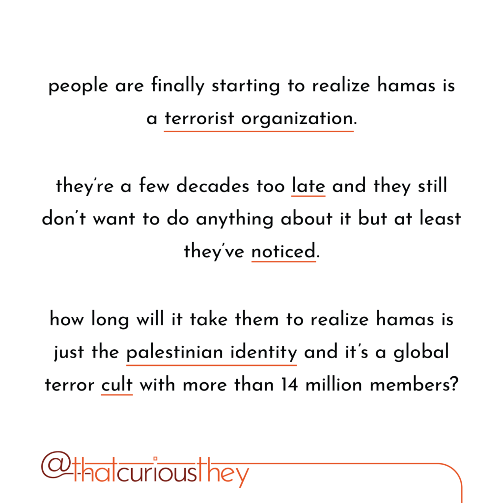 people are finally starting to realize hamas is a terrorist organization. they\'re a few decades too late and they still don\'t want to do anything about it but at least they\'ve noticed. how long will it take them to realize hamas is just the palestinian identity and it\'s a global terror cult with more than 14 million members?