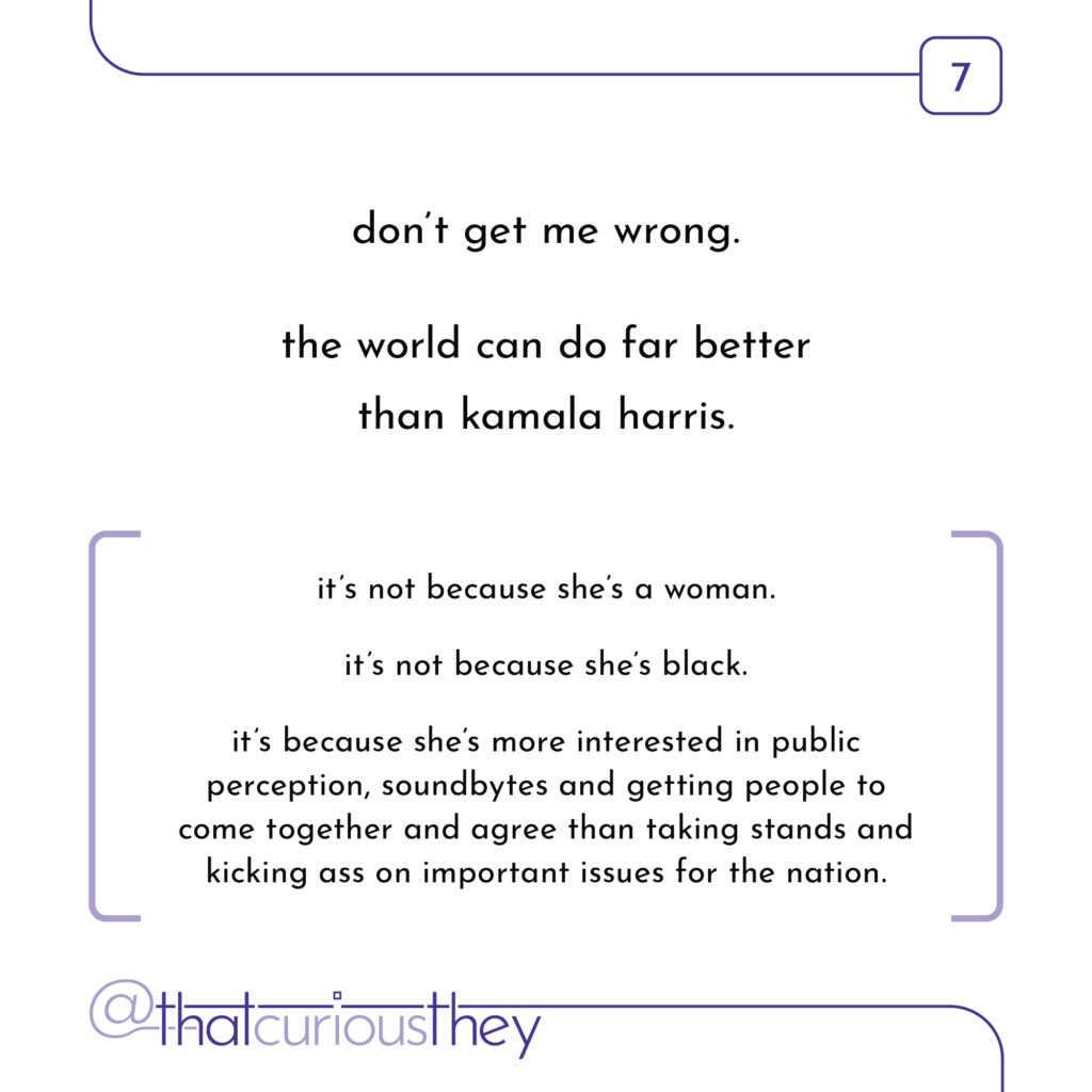 don\'t get me wrong. the world can do far better than kamala harris. it\'s not because she\'s a woman. it\'s not because she\'s black. it\'s because she\'s more interested in public perception, soundbytes and getting people to come together and agree than taking stands and kicking ass on important issues for the nation.