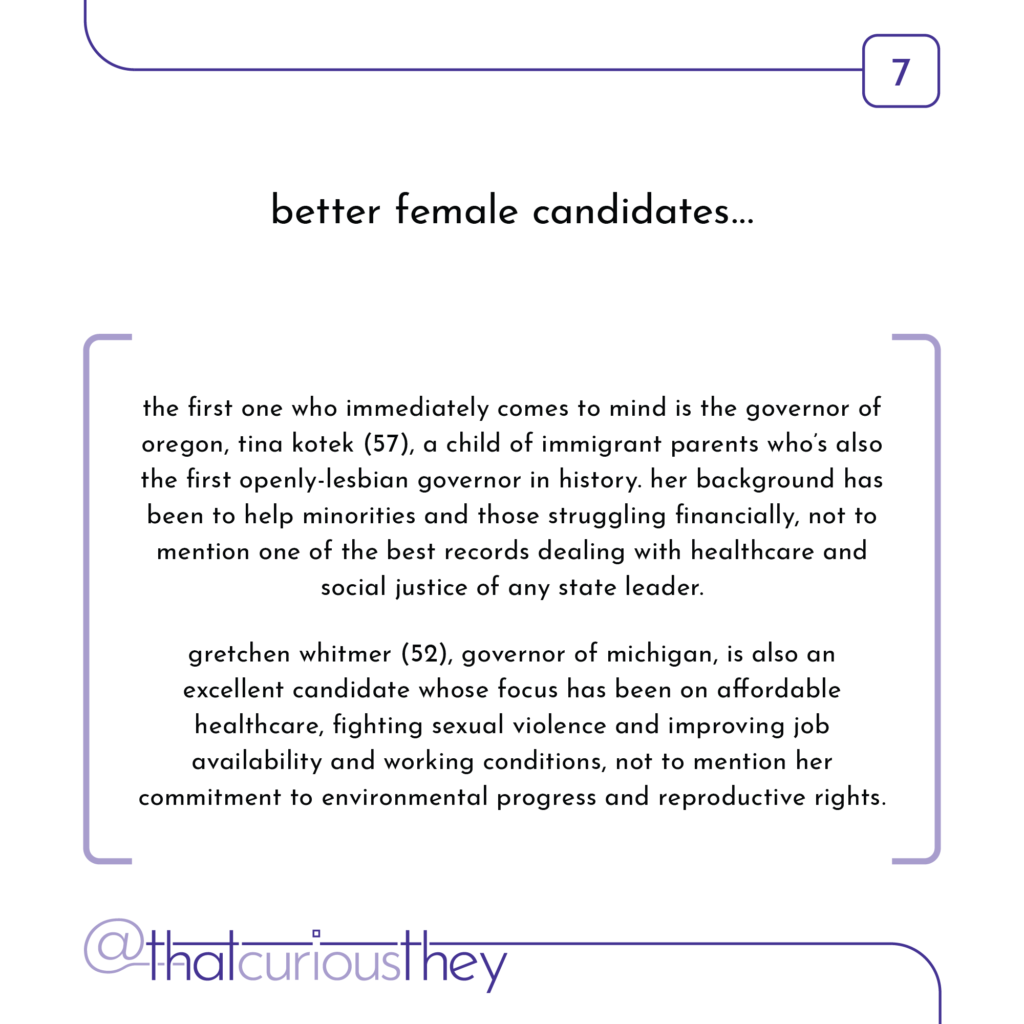 better female candidates... the first one who immediately comes to mind is the governor of oregon, tina kotek (57), a child of immigrant parents who\'s also the first openly-lesbian governor in history. her background has been to help minorities and those struggling financially, not to mention one of the best records dealing with healthcare and social justice of any state leader. gretchen whitmer (52), governor of michigan, is also an excellent candidate whose focus has been on affordable healthcare, fighting sexual violence and improving job availability and working conditions, not to mention her commitment to environmental progress and reproductive rights.