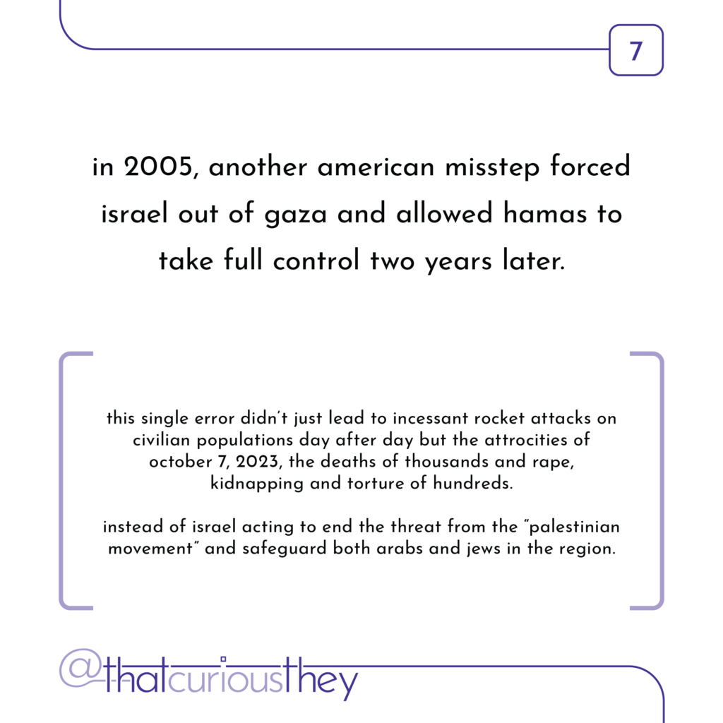 in 2005, another american misstep forced israel out of gaza and allowed hamas to take full control two years later. this single error didn\'t just lead to incessant rocket attacks on civilian populations day after day but the attrocities of october 7, 2023, the deaths of thousands and rape, kidnapping and torture of hundreds. instead of israel acting to end the threat from the \"palestinian movement\" and safeguard both arabs and jews in the region.