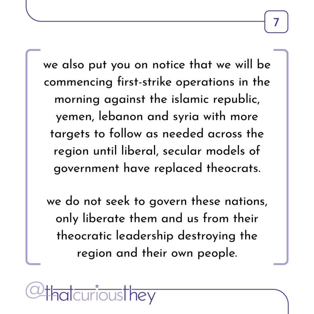we also put you on notice that we will be commencing first-strike operations in the morning against the islamic republic, yemen, lebanon and syria with more targets to follow as needed across the region until liberal, secular models of government have replaced theocrats. we do not seek to govern these nations, only liberate them and us from their theocratic leadership destroying the region and their own people.