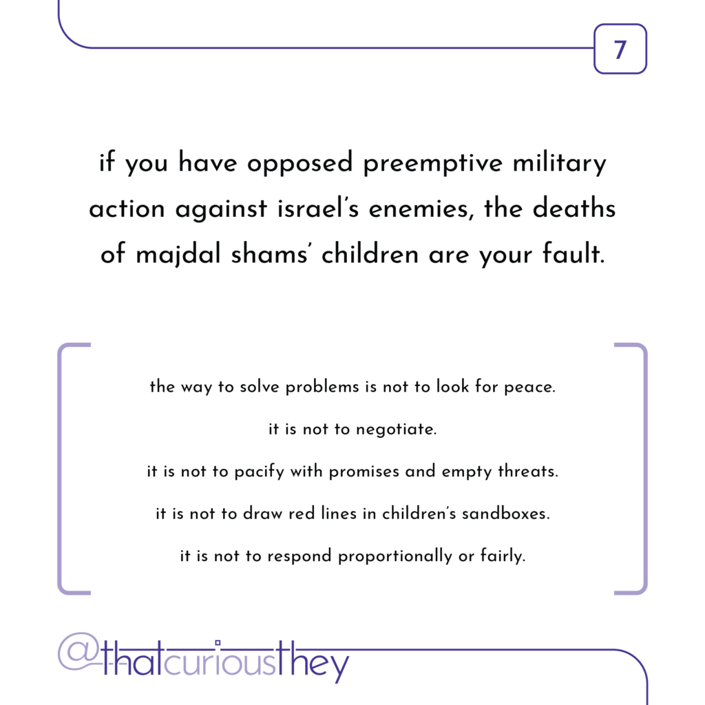 if you have opposed preemptive military action against israel\'s enemies, the deaths of majdal shams\' children are your fault. the way to solve problems is not to look for peace. it is not to negotiate. it is not to pacify with promises and empty threats. it is not to draw red lines in children\'s sandboxes. it is not to respond proportionally or fairly.
