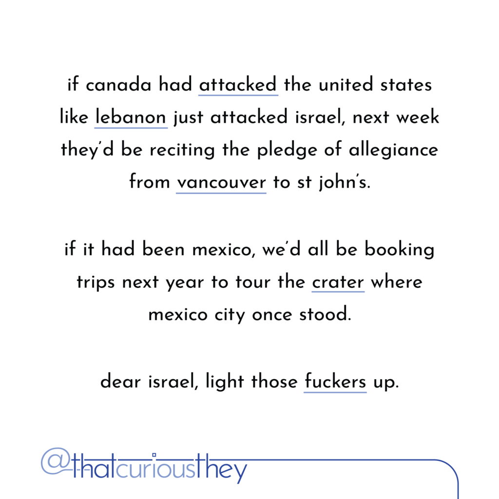if canada had attacked the united states like lebanon just attacked israel, next week they\'d be reciting the pledge of allegiance from vancouver to st john\'s. if it had been mexico, we\'d all be booking trips next year to tour the crater where mexico city once stood. dear israel, light those fuckers up.