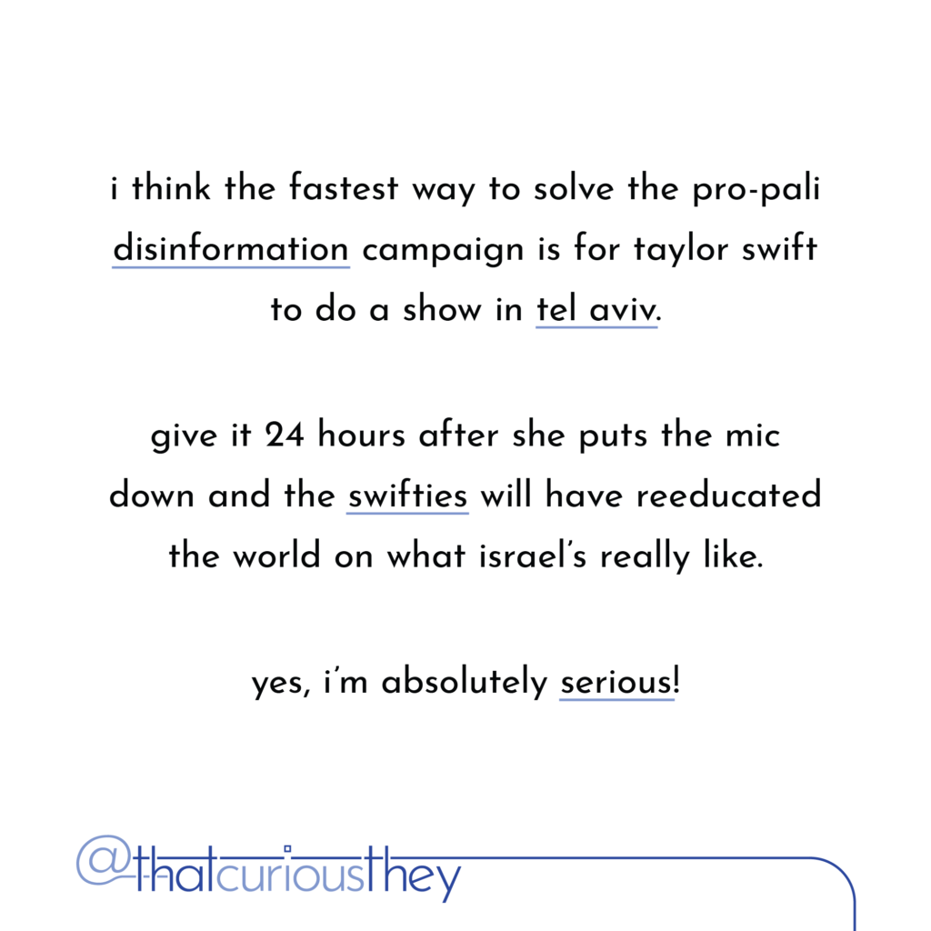 i think the fastest way to solve the pro-pali disinformation campaign is for taylor swift to do a show in tel aviv. give it 24 hours after she puts the mic down and the swifties will have reeducated the world on what israel\'s really like. yes, i\'m absolutely serious!
