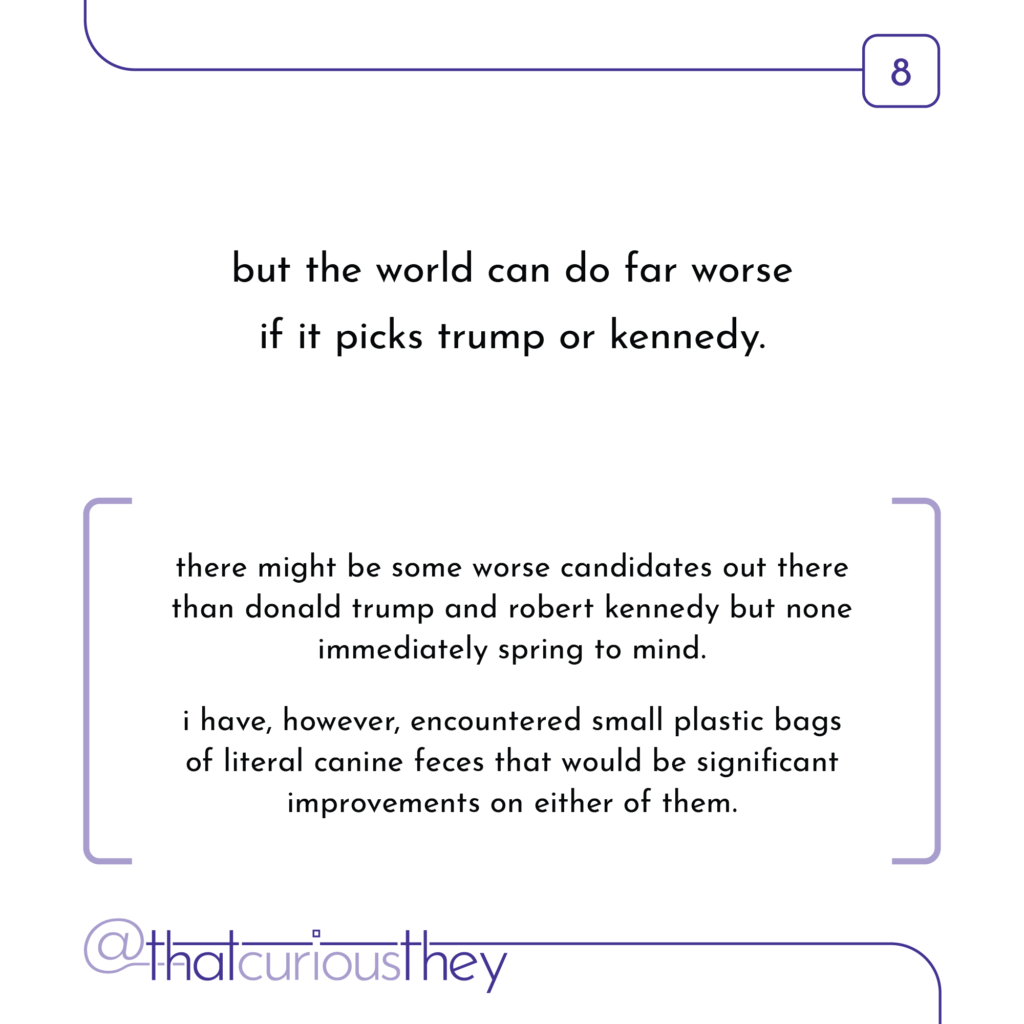 but the world can do far worse if it picks trump or kennedy. there might be some worse candidates out there than donald trump and robert kennedy but none immediately spring to mind. i have, however, encountered small plastic bags of literal canine feces that would be significant improvements on either of them.