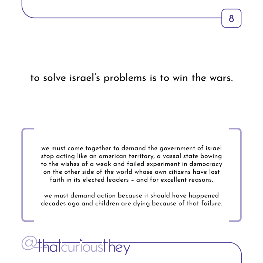 to solve israel\'s problems is to win the wars. we must come together to demand the government of israel stop acting like an american territory, a vassal state bowing to the wishes of a weak and failed experiment in democracy on the other side of the world whose own citizens have lost faith in its elected leaders - and for excellent reasons. we must demand action because it should have happened decades ago and children are dying because of that failure.