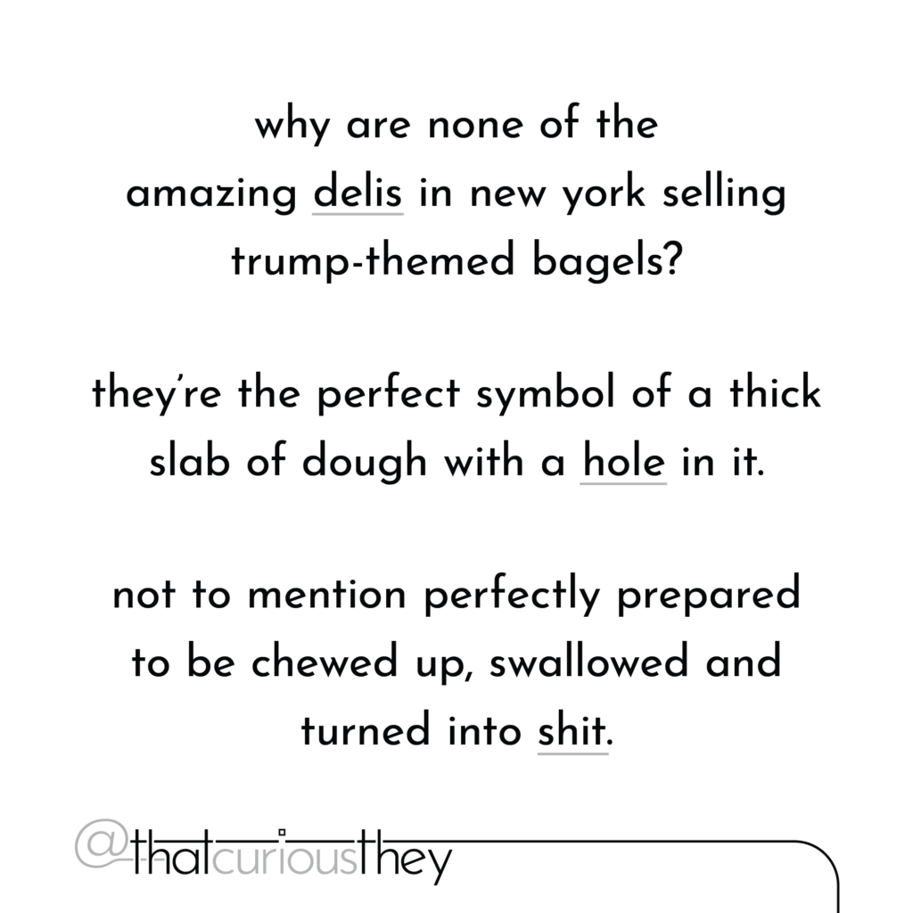 why are none of the amazing delis in new york selling trump-themed bagels? they\'re the perfect symbol of a thick slab of dough with a hole in it. not to mention perfectly prepared to be chewed up, swallowed and turned into shit.