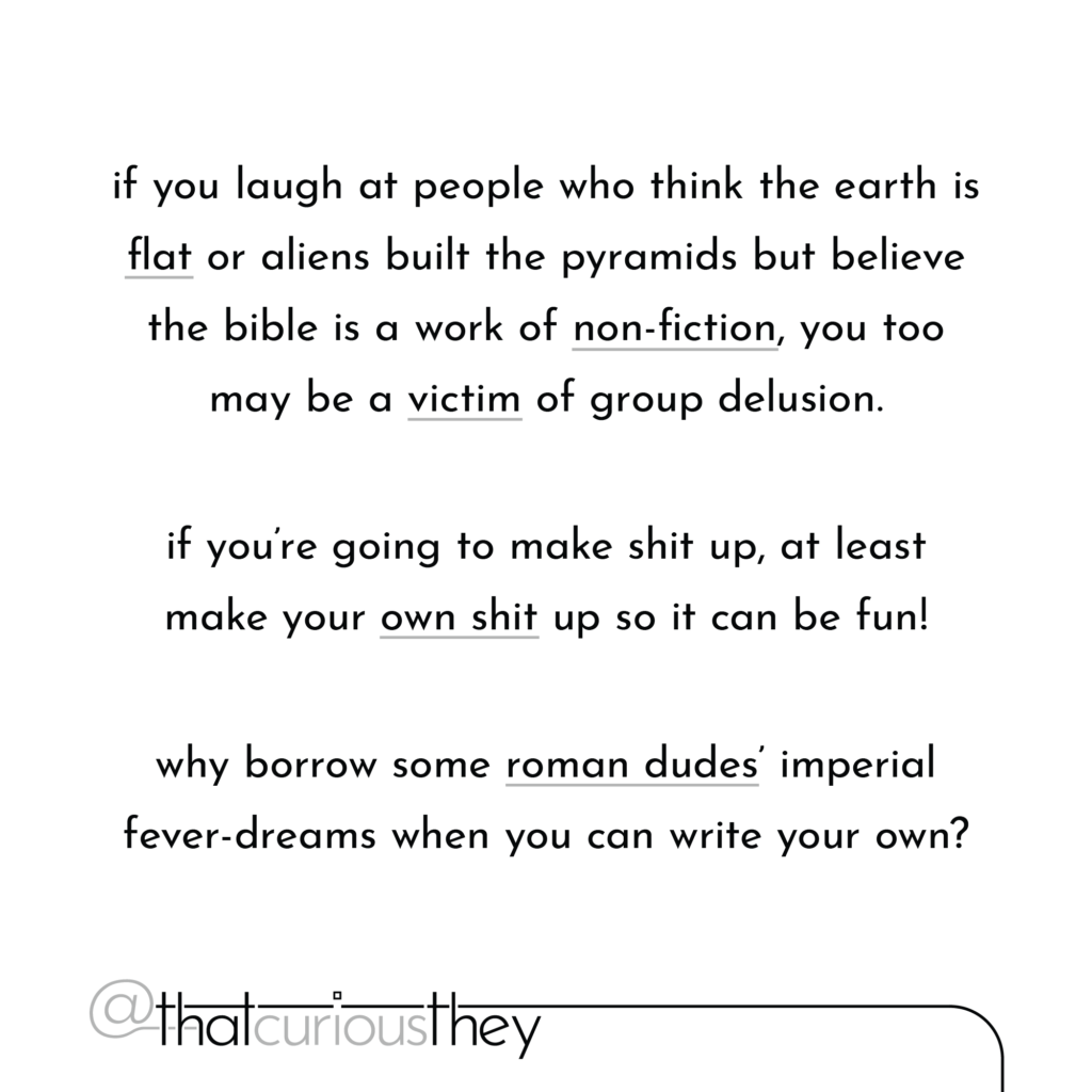 if you laugh at people who think the earth is flat or aliens built the pyramids but believe the bible is a work of non-fiction, you too may be a victim of group delusion. if you\'re going to make shit up, at least make your own shit up so it can be fun! why borrow some roman dudes imperial fever-dreams when you can write your own?