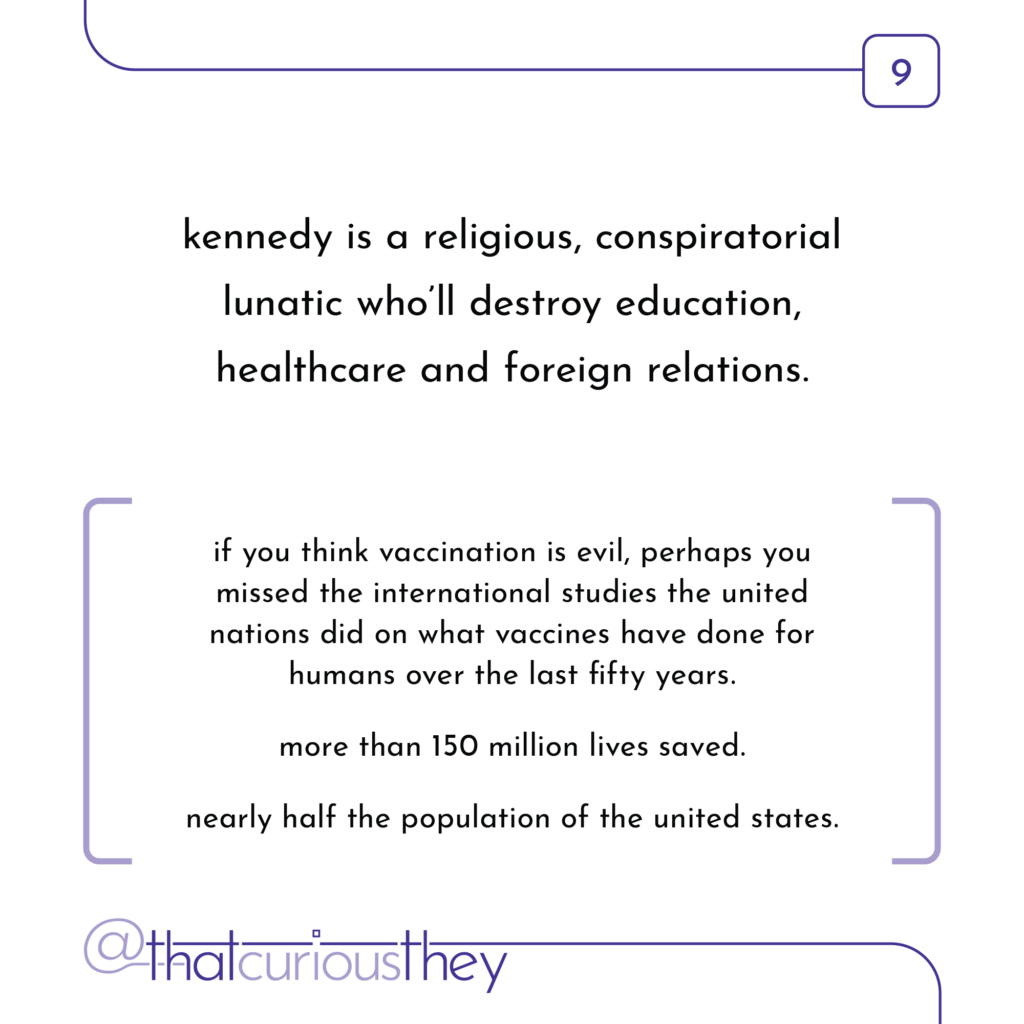 kennedy is a religious, conspiratorial lunatic who\'ll destroy education, healthcare and foreign relations. if you think vaccination is evil, perhaps you missed the international studies the united nations did on what vaccines have done for humans over the last fifty years. more than 150 million lives saved. nearly half the population of the united states.