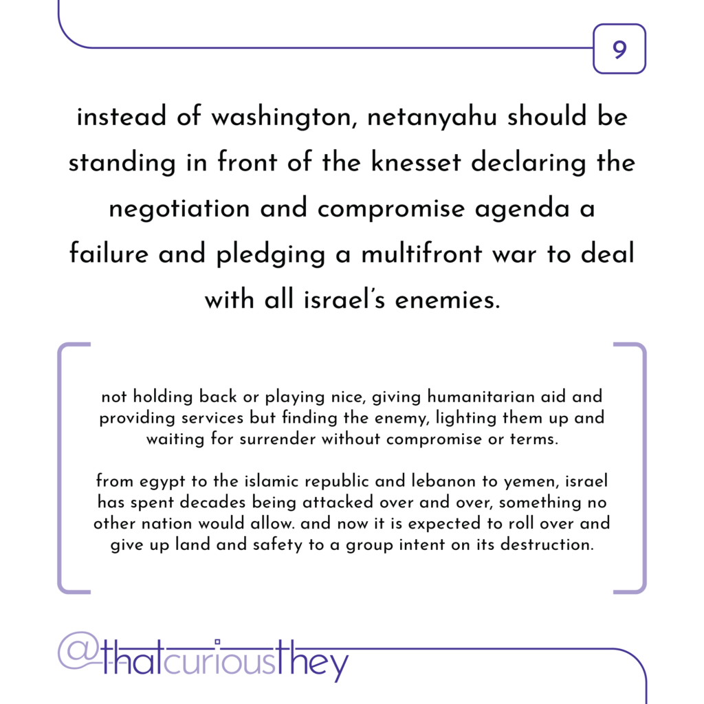 instead of washington, netanyahu should be standing in front of the knesset declaring the negotiation and compromise agenda a failure and pledging a multifront war to deal with all israel\'s enemies. not holding back or playing nice, giving humanitarian aid and providing services but finding the enemy, lighting them up and waiting for surrender without compromise or terms. from egypt to the islamic republic and lebanon to yemen, israel has spent decades being attacked over and over, something no other nation would allow. and now it is expected to roll over and give up land and safety to a group intent on its destruction.