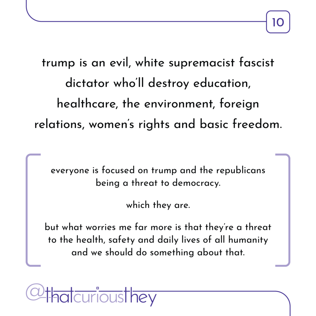 trump is an evil, white supremacist fascist dictator who\'ll destroy education, healthcare, the environment, foreign relations, women\'s rights and basic freedom. everyone is focused on trump and the republicans being a threat to democracy. which they are. but what worries me far more is that theyre a threat to the health, safety and daily lives of all humanity and we should do something about that.