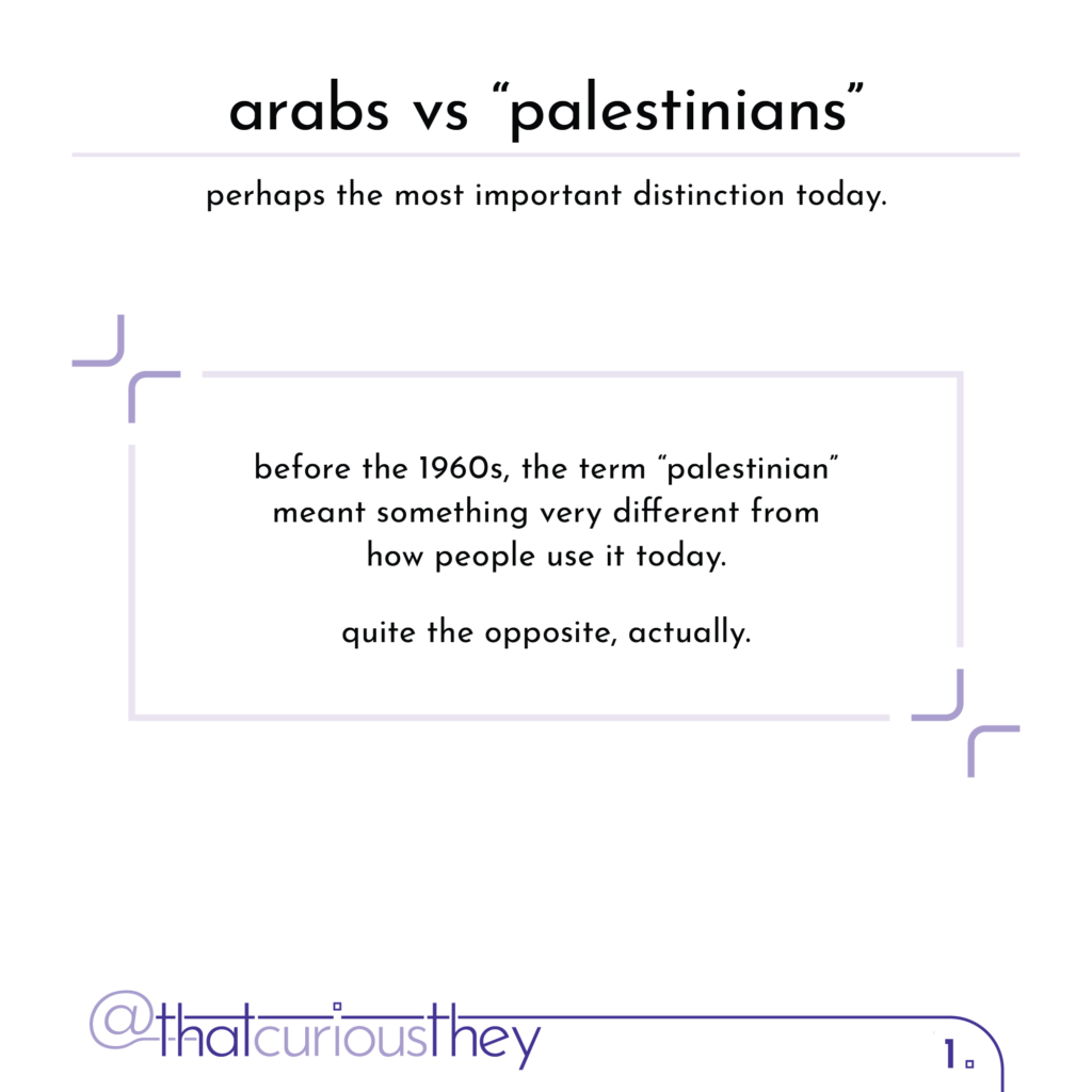 arabs vs \"palestinians\" perhaps the most important distinction today. before the 1960s, the term \"palestinian\" meant something very different from how people use it today. quite the opposite, actually.