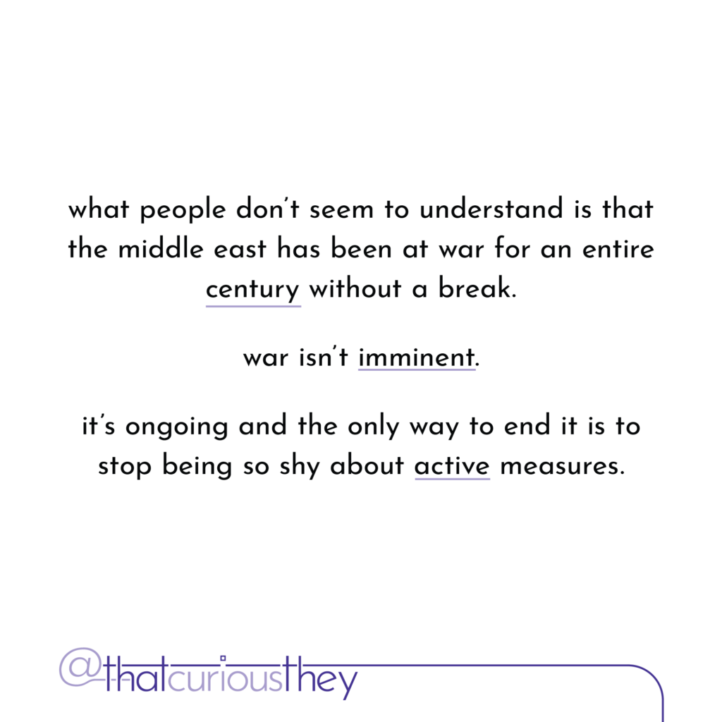 what people don\'t seem to understand is that the middle east has been at war for an entire century without a break. war isn\'t imminent. it\'s ongoing and the only way to end it is to stop being so shy about active measures.