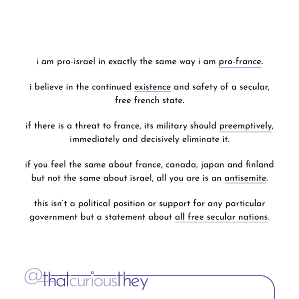 i am pro-israel in exactly the same way i am pro-france. i believe in the continued existence and safety of a secular, free french state. if there is a threat to france, its military should preemptively, immediately and decisively eliminate it. if you feel the same about france, canada, japan and finland but not the same about israel, all you are is an antisemite. this isn't a political position or support for any particular government but a statement about all free secular nations.