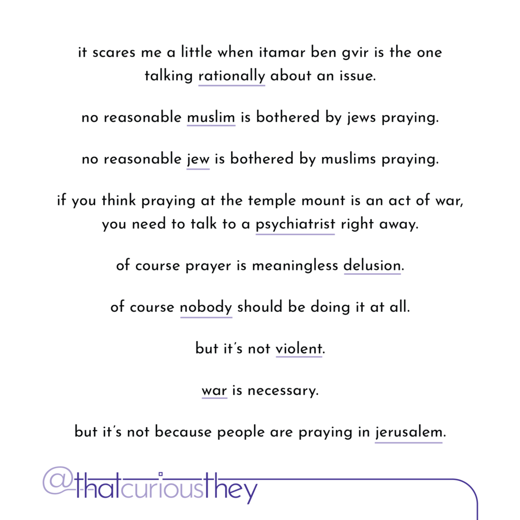 it scares me a little when itamar ben gvir is the one talking rationally about an issue. no reasonable muslim is bothered by jews praying. no reasonable jew is bothered by muslims praying. if you think praying at the temple mount is an act of war, you need to talk to a psychiatrist right away. of course prayer is meaningless delusion. of course nobody should be doing it at all. but it\'s not violent. war is necessary. but it\'s not because people are praying in jerusalem.