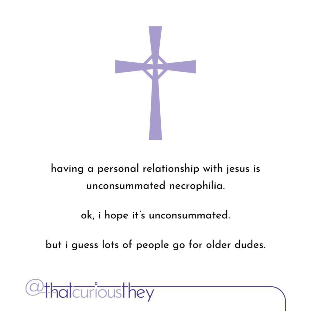 having a personal relationship with jesus is unconsummated necrophilia. ok, i hope it\'s unconsummated. but i guess lots of people go for older dudes.