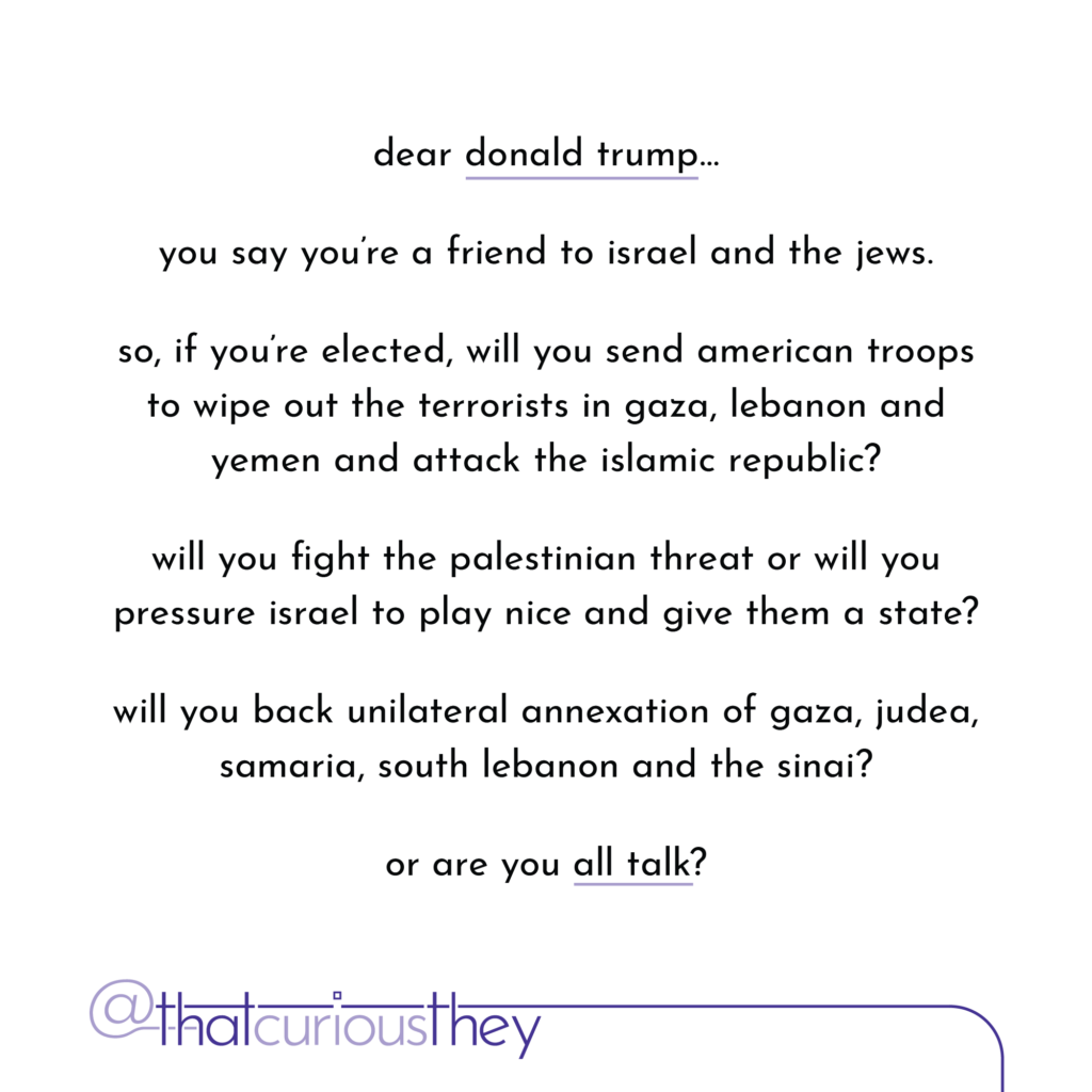 dear donald trump... you say you\'re a friend to israel and the jews. so, if you\'re elected, will you send american troops to wipe out the terrorists in gaza, lebanon and yemen and attack the islamic republic? will you fight the palestinian threat or will you pressure israel to play nice and give them a state? will you back unilateral annexation of gaza, judea, samaria, south lebanon and the sinai? or are you all talk?