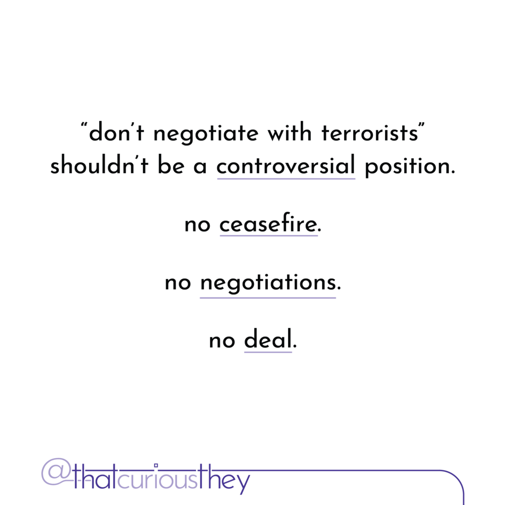 \"don\'t negotiate with terrorists\" shouldn\'t be a controversial position. no ceasefire. no negotiations. no deal.