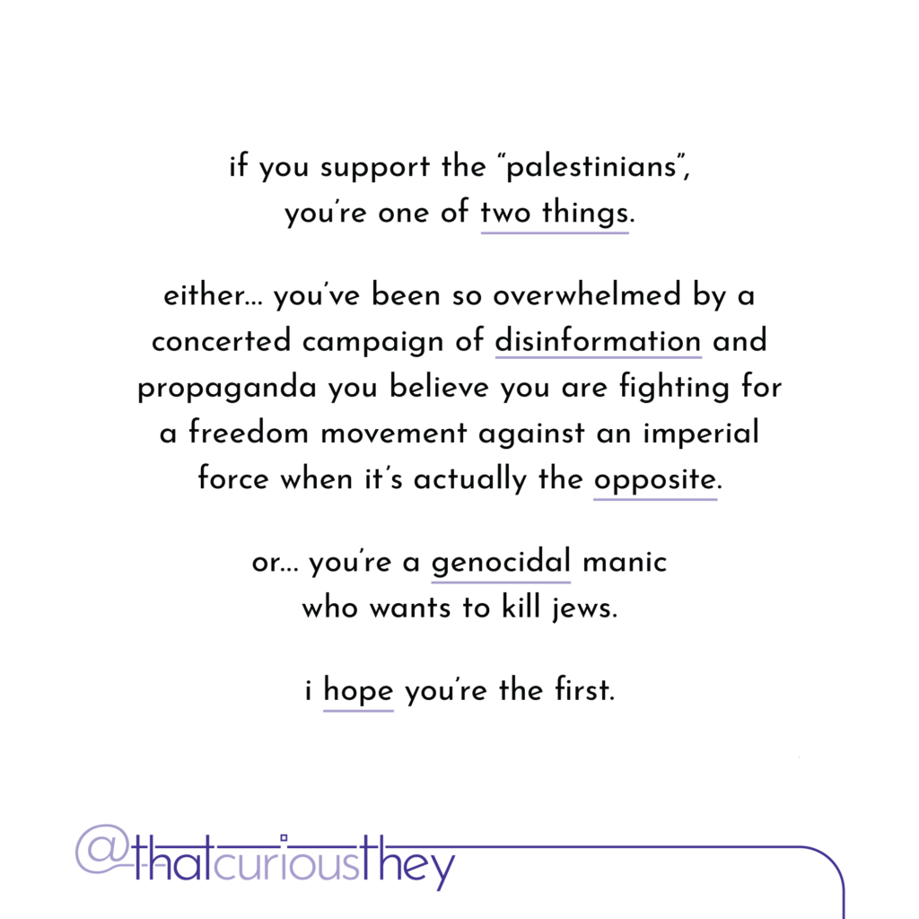 if you support the \"palestinians\", you\'re one of two things. either... you\'ve been so overwhelmed by a concerted campaign of disinformation and propaganda you believe you are fighting for a freedom movement against an imperial force when it\'s actually the opposite. or... you re a genocidal manic who wants to kill jews. i hope you\'re the first.