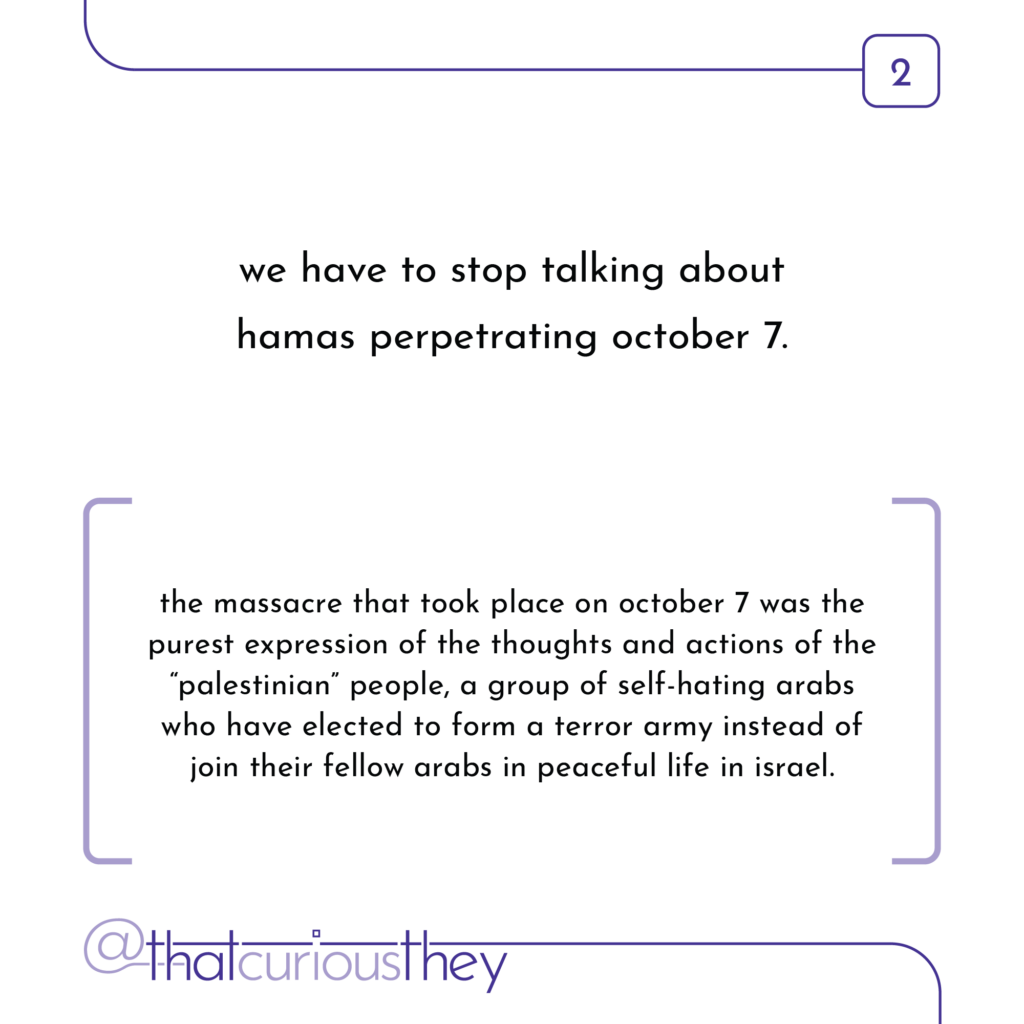 we have to stop talking about hamas perpetrating october 7. the massacre that took place on october 7 was the purest expression of the thoughts and actions of the \"palestinian\" people, a group of self-hating arabs who have elected to form a terror army instead of join their fellow arabs in peaceful life in israel.