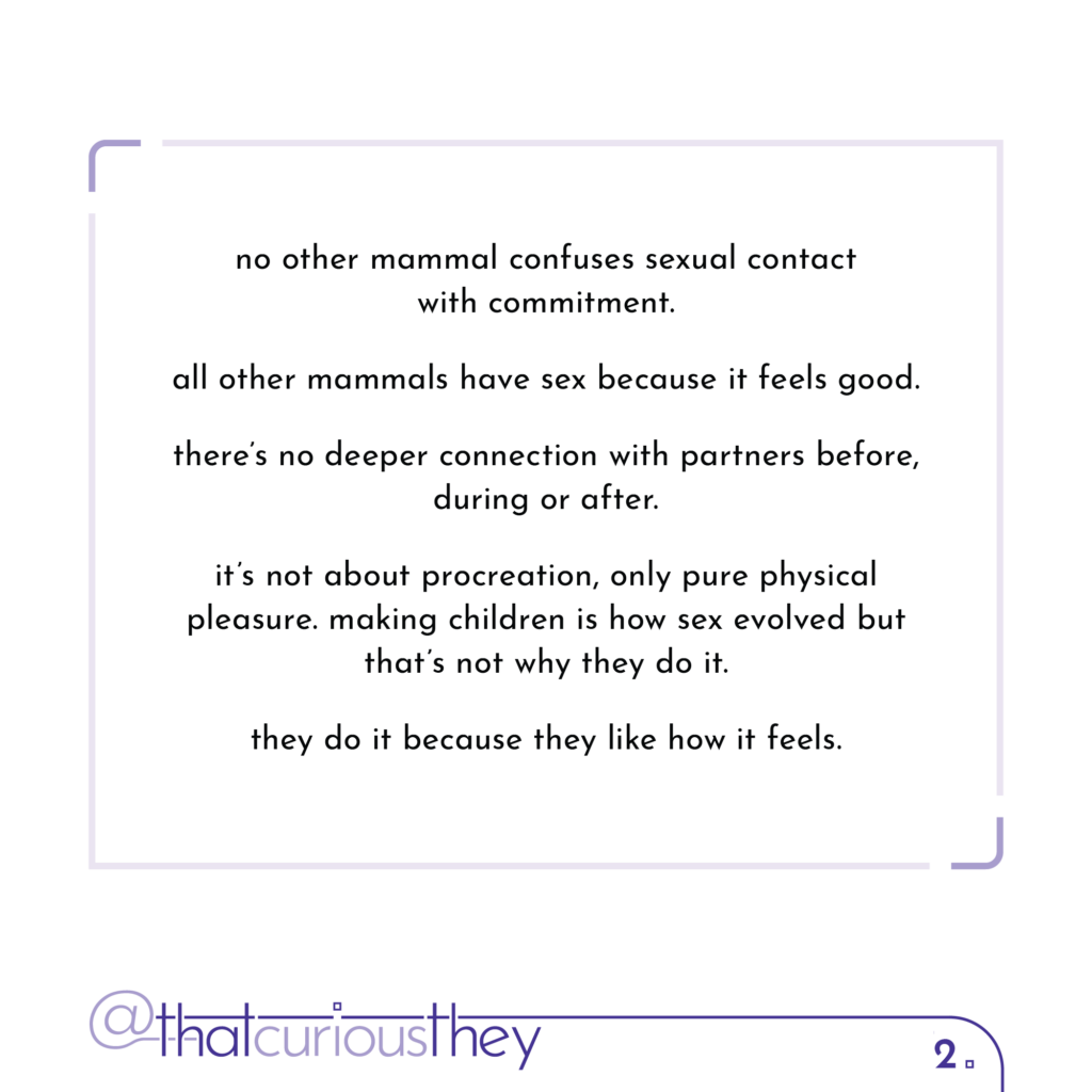 no other mammal confuses sexual contact with commitment. all other mammals have sex because it feels good. there\'s no deeper connection with partners before, during or after. it\'s not about procreation, only pure physical pleasure. making children is how sex evolved but that\'s not why they do it. they do it because they like how it feels.