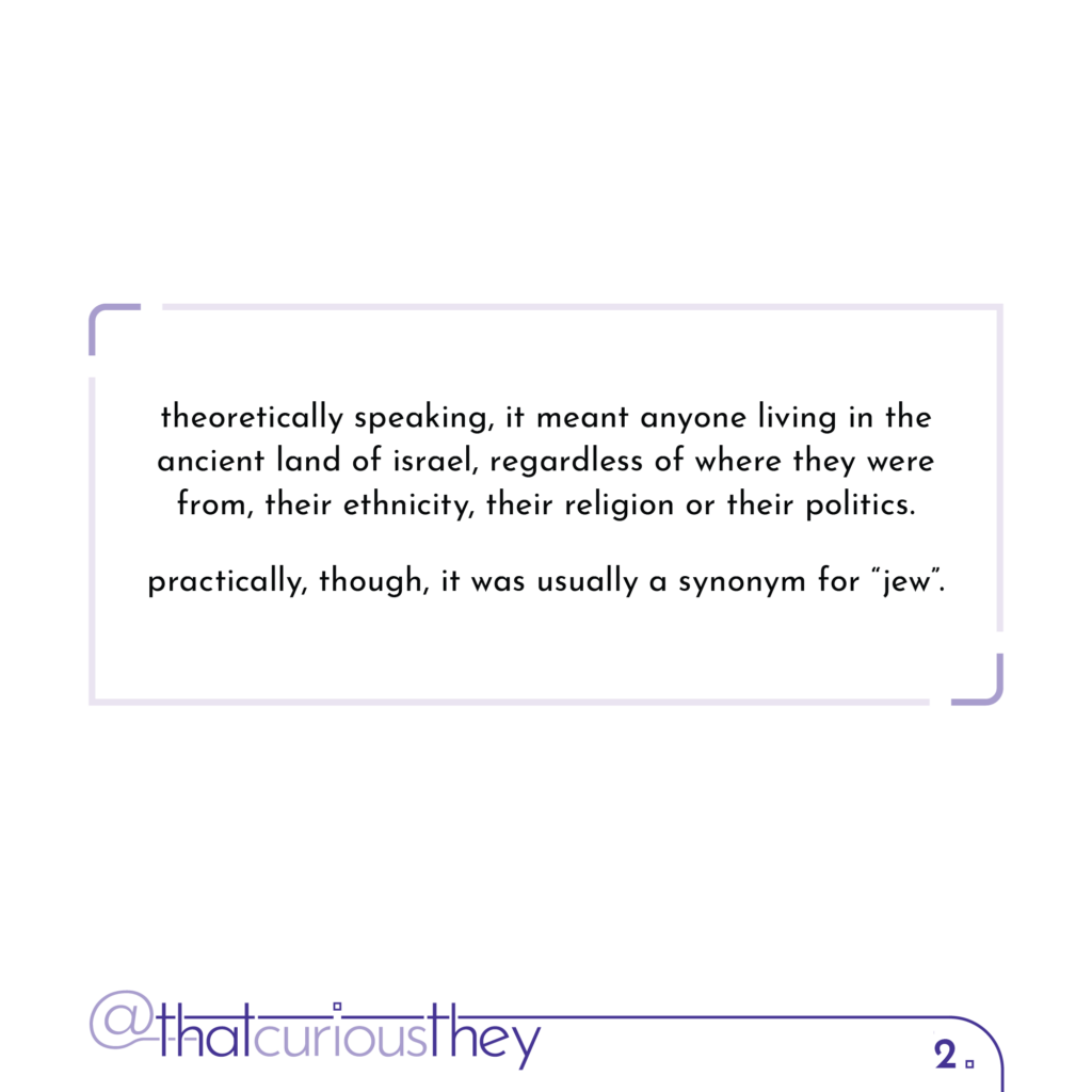 theoretically speaking, it meant anyone living in the ancient land of israel, , regardless of where they were from, their ethnicity, their religion or their politics. practically, though, it was usually a synonym for \"jew\".